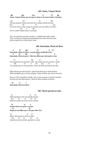 681. Santa, Virgem Maria
 Bb            Dm             Gm             F           F7      Bb
Santa, Virgem Maria, por teu querer Jesus se faz nosso irmão e Salvador

Gm                 Eb                       D                 Bb
Sim, por primeiro fizeste com Deus Pai a aliança infinita de amor
Gm                Eb                  D                          Gm
És em tua alma e corpo o lugar do encontro dos teus filhos com Deus:
               Eb        F        Bb
Do teu ventre bendito nasceu a salvação


Sim, nós queremos que haja a justiça e o trabalho para todos irmãos
Vem e nos dá tua coragem para testemunharmos toda a força do amor
Que nos pode levar a morrer pelo irmão


                                      682. Imaculada, Maria de Deus
   F        F7      Bb              C7                F C7
Imaculada, Maria de Deus / coração pobre acolhendo Jesus
   F       F7       Bb              C7                        F
Imaculada, Maria do povo / Mãe dos aflitos que estão junto à cruz

    F7                        Bb          C7                        F
Um coração que era sim para a vida / um coração que era sim para o irmão
     Bb            C7         F       D7     Gm        C7           F
Um coração que era sim para Deus / Reino de Deus renovando este chão


Olhos abertos pra sede do povo / passo bem firme que o medo desterra
Mãos estendidas que os tronos renegam / Reino de Deus que renova esta terra

Faça-se ó Pai vossa plena vontade / que os nossos passos se tornem memória
Do amor fiel que Maria gerou; / Reino de Deus atuando na história

  Bb       C7        F
Imaculada, Maria de Deus!


                                         683. Maria guardavas tudo
 D                            G      A7
Maria guardavas tudo com grande atenção
 Em         A7        D        A7 D
Palavras e gestos de Cristo em teu coração

  D                 G       A
Ensina Maria tua gente a escutar
  A7                       D
Desperta teus filhos que o Pai quer falar (2x)

D                        G     A7
Maria, falavas pouco, deixavas falar
  Em        A7     D         A7       D
Aprende-se mais ouvindo, aprende-se a amar




                                                       301
 