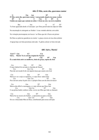 684. Ó Mãe, neste dia, queremos cantar
  G                   Em    Am                    D7                G
Ó Mãe, neste dia, queremos cantar / com grande alegria teu nome exaltar
  D7        G                   C       Cm        G       D7      G
Unidos aos anjos que cantam no além / é festa no céu e na terra também

            Bm               Am                     G         A7        D7
Tu foste agraciada desde a Conceição / por Deus preservada da culpa de Adão

Na encarnação te entregaste ao Senhor / à sua vontade aderiste com ardor

Na visitação prorrompeste em louvor / ao Deus que de ti fizera um primor

De Deus as palavras guardavas na mente / a graça crescia em tua alma ardente

A Igreja hoje em festa proclama enlevada / À glória celeste tu foste elevada



                                                685. Salve, Maria!
Gm C7 Gm                 G7                Cm
Salve, Maria! Tu és estrela virginal de Nazaré
                           D7              Cm        D7      Gm
És a mais bela entre as mulheres, cheia de graça, esposa de José


 Cm                  Gm          D7        Gm
O anjo Gabriel foi enviado à vilazinha de Nazaré
     Cm                  Gm Cm                  D7      Gm
Para dar um recado lá do céu àquela moça que casara com José

 Cm                        Gm              D7         Gm
Maria ao ver o anjo se espantou, e o anjo disse: nada temer
     Cm                     Gm Cm                       D7        Gm
Pois ela tem cartaz lá pelo céu e o próprio Deus um dia dela irá nascer

  Cm                   Gm                 D7              Gm
Maria acha difícil a mensagem, e o anjo afirma que Deus fará
        Cm                  Gm Cm                  D7            Gm
E sua prima Isabel, embora velha, vai ter um filho que João se chamará

 Cm                      Gm            D7                Gm
Maria fez-se escrava do Senhor , e apresentou-se para a missão
           Cm              Gm Cm              D7            Gm
De ser a Imaculada Mãe de Deus, contribuindo para nossa salvação




                                                          302
 