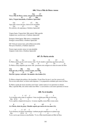 686. Viva a Mãe de Deus e nossa
       Dm                         Gm        A7
Viva a Mãe de Deus e nossa, sem pecado concebida
                 E°           A7      Dm
Salve, Virgem imaculada, ó Senhora Aparecida!

      Gm             C7           A7       Dm
Aqui estão vossos devotos, cheios de fé incendida
      Gm             A7                    Dm
De conforto e de esperança, ó Senhora Aparecida!


Virgem Santa, Virgem bela, Mãe amável, Mãe querida
Amparai-nos, socorrei-nos, ó Senhora Aparecida!

Protegei a Santa Igreja, Mãe terna e compadecida
Protegei a nossa Pátria, ó Senhora Aparecida!

Oh! Velai por nossos lares, pela infância desvalida
Pelo povo brasileiro, ó Senhora Aparecia!

Nossos rogos escutai, nossa voz seja atendida:
Amparai a todo clero, ó Senhora Aparecida!


                                              687. És Maria estrela
G          Bm        Em                 Am                      D          D7         G
És Maria estrela que faz sorrir nossas vidas / És do mundo a esperança que busca pela paz
            Bm Em                    Am         D            G          D7               G
És Maria a força daqueles que nesta vida / procuram com coragem ser sinais do amor de Deus

Em                Bm          Em            Am
Pede por nós, ó Maria, / a Jesus Cristo, seu Filho
     D                G           D7             G
Pois Ele é graça e salvação / do mundo e dos irmãos (2x)


És Maria a alegria dos pobres e dos humildes / O que Deus fez por ti, nos faz crescer na fé
Pois no teu canto dizes: os fortes serão depostos / e os pequeninos exaltados pelo amor de Deus.

És Maria a ponte do nosso encontro com Cristo / juntos numa só voz queremos te chamar
Mãe, ó querida Mãe, nós somos todos teus filhos / e com ternura e com amor queremos te louvar


                                                 688. Tu és bendita
         C             F G7       C                           C7         F
Tu és bendita sobre todas as mulheres / foste escolhida para Mãe do Salvador
 Dm D°/G            G           C                  F             G           C
Tu és a glória e alegria do teu povo, / és nosso orgulho, nossa Mãe e nosso amor.

     F               C                F          G7           C
Ave Maria, cheia de graça / Bendito aquele que nasceu do teu amor (2x)

          C          F G7      C                             C7           F
Tu és formosa, de beleza encantadora / nenhum pecado empobreceu os planos teus
 Dm                D°/G G         C                F           G             C
Tu és a serva que tornou-se uma Rainha / Tu és a filha transformada em Mãe de Deus.



                                                         303
 