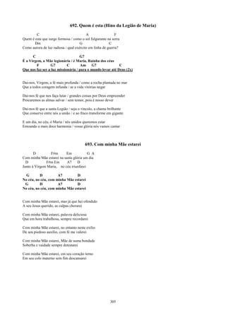 692. Quem é esta (Hino da Legião de Maria)
        C                                A                  F
Quem é esta que surge formosa / como o sol fulgurante na serra
       Dm                            G                  C
Como aurora de luz radiosa / qual exército em linha de guerra?

      C                             G7
É a Virgem, a Mãe legionária / é Maria, Rainha dos céus
        F        G7         C        Am G7                  C
Que nos faz ser a luz missionária / para o mundo levar até Deus (2x)


Dai-nos, Virgem, a fé mais profunda / como a rocha plantada no mar
Que a todos coragem infunda / se a vida vitórias negar

Dai-nos fé que nos faça lutar / grandes coisas por Deus empreender
Procuremos as almas salvar / sem temor, pois é nosso dever

Dai-nos fé que a santa Legião / seja o vínculo, a chama brilhante
Que conserve entre nós a união / e ao fraco transforme em gigante

E um dia, no céu, ó Maria / nós unidos queremos estar
Entoando a mais doce harmonia / vossa glória nós vamos cantar



                                        693. Com minha Mãe estarei
       D        F#m       Em            G A
Com minha Mãe estarei na santa glória um dia
  D           F#m Em       A7     D
Junto à Virgem Maria, no céu triunfarei

  G       D          A7         D
No céu, no céu, com minha Mãe estarei
 G        D          A7         D
No céu, no céu, com minha Mãe estarei


Com minha Mãe estarei, mas já que hei ofendido
A seu Jesus querido, as culpas chorarei

Com minha Mãe estarei, palavra deliciosa
Que em hora trabalhosa, sempre recordarei

Com minha Mãe estarei, no entanto neste exílio
De seu piedoso auxílio, com fé me valerei

Com minha Mãe estarei, Mãe de suma bondade
Soberba e vaidade sempre detestarei

Com minha Mãe estarei, em seu coração terno
Em seu colo materno sem fim descansarei




                                                        305
 