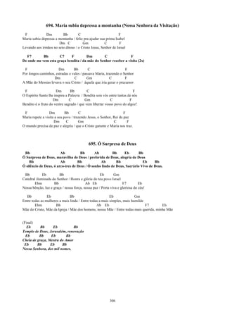 694. Maria subiu depressa a montanha (Nossa Senhora da Visitação)
 F             Dm        Bb         C                          F
Maria subiu depressa a montanha / feliz pra ajudar sua prima Isabel
                       Dm C            Gm             C         F
Levando aos irmãos no seio ditoso / o Cristo Jesus, Senhor de Israel

  F7        Bb       C7     F         Dm        C                F
De onde me vem esta graça bendita / da mãe do Senhor receber a visita (2x)

 F                     Dm        Bb        C                       F
Por longos caminhos, estradas e vales / passava Maria, trazendo o Senhor
                    Dm           C        Gm             C         F
A Mãe do Messias levava o seu Cristo / àquela que iria gerar o precursor

 F                    Dm        Bb         C                               F
O Espírito Santo lhe inspira a Palavra: / Bendita sois vós entre tantas de nós
                    Dm         C          Gm                C            F
Bendito é o fruto do ventre sagrado / que vem libertar vosso povo do algoz!

 F                Dm         Bb       C                             F
Maria repete a visita a seu povo / trazendo Jesus, o Senhor, Rei da paz
                     Dm       C       Gm                     C        F
O mundo precisa de paz e alegria / que o Cristo garante e Maria nos traz.



                                            695. Ó Surpresa de Deus
 Bb                     Ab          Bb        Ab         Bb     Eb       Bb
Ó Surpresa de Deus, maravilha de Deus / preferida de Deus, alegria de Deus
    Bb                  Ab         Bb            Ab        Bb              Eb     Bb
Ó silêncio de Deus, ó arco-íres de Deus / Ó sonho lindo de Deus, Sacrário Vivo de Deus.

 Bb          Eb         Bb                          Eb       Gm
Catedral iluminada do Senhor / Honra e glória do teu povo Israel
        Ebm         Bb                    Ab Eb                    F7         Eb
Nossa bênção, luz e graça / nossa força, nossa paz / Porta viva e gloriosa do céu!

   Bb           Eb             Bb                         Eb              Gm
Entre todas as mulheres a mais linda / Entre todas a mais simples, mais humilde
        Ebm          Bb                          Ab Eb                          F7      Eb
Mãe do Cristo, Mãe da Igreja / Mãe dos homens, nossa Mãe / Entre todas mais querida, minha Mãe


(Final)
  Eb       Bb     Eb           Bb
Templo de Deus, Jerusalém, renovação
  Eb      Bb     Eb        Bb
Cheia de graça, Mestra do Amor
 Eb      Bb      Eb     Bb
Nossa Senhora, dos mil nomes.




                                                           306
 