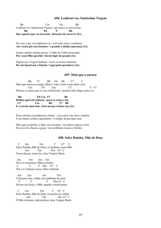 696. Lembrai-vos, Santíssima Virgem
   Bb                    Cm           Eb            Bb
Lembrai-vos, Santíssima Virgem / que nunca se ouviu dizer
      Bb                Eb        F           Bb
Que aqueles que vos invocam / deixastes de socorrer (2x)


Por isso é que vou implorar-vos / com todo amor e confiança
Aos vossos pés sacrossantos / é grande a minha esperança (2x)

Jamais rejeites minhas preces / ó Mãe do Verbo encarnado
Por vosso filho querido / hei de fugir do pecado (2x)

Dignai-vos, Virgem Senhora / ouvir os nossos clamores
Do céu lançai-nos a bênção / rogai pelos pecadores (2x)


                                            697. Mais que a aurora
          Bb       F7       Bb      Eb    Bb        C7        F
Mais que aurora tu surges, Maria / toda a terra a teus olhos sorri
          Cm           D7       Gm                C7               F F7
Mesmo os astros que os céus embelezam / perdem todo fulgor junto a ti

 Bb                Eb Cm F7                Bb
Brilhas qual sol radiante / pura és como a lua
 G7              Cm          Bb        F7 Bb
E a estrela mais bela / bem inveja a beleza tua (2x)


Doze estrelas circundam-te a fronte / o teu cetro é de ouro e marfim
E teu manto cerúleo esplendente / é refúgio de paz para mim

Mais que as pérolas, ó Mãe, nos encantas / em beleza superas a flor
Do arco-íris ofuscas a graça / teu semblante extasia o Senhor.


                                       698. Salve Rainha, Mãe de Deus
 C     Am            Em           F    G7     C
Salve Rainha, Mãe de Deus, és Senhora, nossa Mãe
       Am          Em          Dm G7 C
Nossa doçura, nossa luz, doce Virgem Maria

Am          Em      Am Em
Nós a ti clamamos, filhos exilados
F            C      F Dm G7 C
Nós a ti voltamos nosso olhar confiante

 Am       Em            Am           Em
Volta para nós, ó Mãe, teu semblante de amor
  F          C              F    Dm G7 C
Dá-nos teu Jesus, ó Mãe, quando a noite passar

 C     Am            Em        F     G7 C
Salve Rainha, Mãe de Deus, és auxílio do cristão
         Am           Em             Dm G7 C
Ó Mãe clemente, mãe piedosa, doce Virgem Maria




                                                         307
 