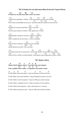 702. O Senhor fez em mim maravilhas (Canto da Virgem Maria)
 Cm             Gm      Bb        Cm
O Senhor fez em mim maravilhas, santo é seu nome!

 Cm                                  Eb           Cm         Gm           Cm
A minh’alma engrandece o Senhor / exulta meu espírito em Deus, meu Salvador
 Cm                                         Eb          Cm Gm                    Cm
Pôs os olhos na humildade de sua serva / doravante toda terra cantará os meus louvores

 Cm                                 Gm         Cm
O Senhor fez em mim maravilhas / Santo é seu nome
 Cm                                 Gm                  Cm
Seu amor para sempre se estende / sobre aqueles que o temem

 Cm                                      Gm       Cm
Demonstrando o poder de seu braço / dispersa os soberbos
 Cm                                    Gm        Cm
Abate os poderosos de seus tronos / e eleva os humildes

 Cm                              Gm              Cm
Sacia de bens os famintos / despede os ricos sem nada
 Cm                           Gm        Cm
Acolhe Israel seu servidor / fiel a seu amor

 Cm                                        Eb          Cm              Gm          Cm
E a promessa que fez aos nossos pais / em favor de Abraão e de seus filhos para sempre
 Cm                                              Eb               Cm            Gm      Cm
Glória ao Pai, ao Filho e ao Santo Espírito / desde agora e para sempre pelos séculos, Amém.


                                                703. Shalon, Maria
  D               E7      A         A7 G D
Shalon, Maria! Shalon, shalon / Tu és feliz, feliz como ninguém
                 E7       A         A7 G        D
Foste escolhida, Deus te falou / e respondeste meu Senhor, amém

D         A     A7           D                  A       A7            D
És feliz Maria: foste muito pobre / e hoje tua herança é o Reino dos Céus.

És feliz Maria: foste muito humilde / e hoje és Rainha do universo e do Céu

És feliz, Maria: tua dor foi grande / e hoje és a Mãe que consola e dá paz

És feliz, Maria: compaixão tiveste / e hoje nos ensinas a ter dó e perdoar

És feliz, Maria: foste toda pura / e hoje o amor podes ver e construir

És feliz, Maria: prometeste a paz / e hoje és a filha mais amada do Senhor




                                                           309
 