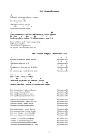 065. Vinha pelo mundo
  F
Vinha pelo mundo, caminhando a procurar
                   Gm
Em cada rosto, dia a dia
         C
Onde repousar o meu cansaço
      Gm          C7       F    C7
E reencontrar a perdida alegria

 F                                                       Bb
Cristo, companheiro esperado, / na Tua casa só carinho encontrei
Bb Bbm          F     Dm         Gm         C7     F F7
Acolhe-me... Deixa-me ficar / É a Ti que eu quero amar (2x)

E com confiança em Ti busquei regaço amigo
Onde enfim, pude ficar
Cheio de amor, na igual medida
Em que meu coração recebe, quero dar


                                066. Marcha da Igreja (Nós iremos a Ti)
  C                                                                 G F         C
Reunidos em torno dos nossos pastores                              Nós iremos a Ti
  C                                                                 G F         C
Professando todos uma só fé                                        Nós iremos a Ti
  C                                                                 F    G      C
Armados com a força que vem do Senhor                              Nós iremos a Ti
  C                                                                 F    G      C
Sob o impulso que vem do Espírito Santo                            Nós iremos a Ti

 Am G            F         Dm
Igreja Santa, Templo do Senhor
        Am            F        G           C
Glória a Ti, Igreja Santa, ó Cidade dos Cristãos!
           F               G F          G     C   Am
Que teus filhos, hoje e sempre vivam todos como irmãos.


Com nossas irmãs e irmãos os claustros                             Nós iremos a Ti
Com nossos irmãos sofredores                                       Nós iremos a Ti
Com os padres que sobem ao altar                                   Nós iremos a Ti
Com os padres que partem em missão                                 Nós iremos a Ti

De nossas fazendas e nossas cidades                                Nós iremos a Ti
De nossas montanhas e nossas baixadas                              Nós iremos a Ti
De nossas cabanas e pobres favelas                                 Nós iremos a Ti
De nossas escolas e nossos trabalhos                               Nós iremos a Ti

Com nossos anseios e nossos desejos                                Nós iremos a Ti
Com nossas angústias e nossas alegrias                             Nós iremos a Ti
Com nossa fraqueza e nossa bondade                                 Nós iremos a Ti
Com nossa riqueza e nossa carência                                 Nós iremos a Ti

Curvados ao peso do nosso trabalho                                 Nós iremos a Ti
Curvados ao peso do nosso pecado                                   Nós iremos a Ti
Confiantes por sermos os filhos de Deus                            Nós iremos a Ti
Confiantes por sermos membros de Cristo                            Nós iremos a Ti



                                                     31
 