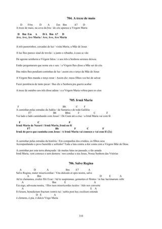 704. A treze de maio
    D      F#m       D      A         Em Bm           A7    D
A treze de maio, na cova da Iria / do céu aparece a Virgem Maria

 D Bm Em A            D/A Bm A7      D
Ave, Ave, Ave Maria / Ave, Ave, Ave Maria


A três pastorinhos, cercadas de luz / visita Maria, a Mãe de Jesus

A luz lhes parece sinal de trovão / e junto o rebanho, à casa se vão

De agreste azinheira a Virgem falou / e aos três a Senhora serenos deixou

Então perguntaram que nome era o seu: / a Virgem lhes disse a Mãe ser do céu

Das mãos lhes pendiam continhas de luz / assim era o terço da Mãe de Jesus

A Virgem lhes manda o terço rezar / Assim diz: meus filhos vos hei de salvar

Fazei penitência de tanto pecar / lhes diz a Senhora pra guerra acabar

A treze de outubro aos três disse adeus / e a Virgem Maria voltou para os céus


                                                  705. Irmã Maria
 F                                        Bb          C      F
A caminhar pelas estradas da Judéia / da Samaria e de toda Galiléia
            F7                   Bb         Bbm         F            C          F
Vai lado a lado caminhando com Jesus! / De Caná até a cruz / a Irmã Maria vai com fé

  F              C                        F
Irmã Maria de Nazaré / Irmã Maria, Irmã na fé
         F7                   Bb              F          C            F
Irmã do povo que caminha com Jesus / A Irmã Maria vai conosco e vai com fé (2x)


A caminhar pelas estradas da história / Em companhia dos cristãos, os filhos seus
Acompanhando o povo humilde e sofredor! Toda a luta contra a dor conta com a Virgem Mãe de Deus

A caminhar por esta terra abençoada / de muitas lutas no passado, e tão amada
Irmã Maria, vem conosco e sem demora / nos conduz a teu Jesus, Nossa Senhora das Vitórias


                                                 706. Salve Regina
   A            D            A                 Bm       E7         A
Salve Regina, mater misericordiae / Vita dulcedo et spes nostra, salve
          A         Bm                                                        D        E       A
Ad te clamamos, exules filii Evae / Ad te suspiramus, gementes et flentes / in hac lacrimarum valle
     A                             Bm         E                         A
Eia ergo, advocata nostra, / Illos tuos misericordes óculos / Ado nos converte
     A                                                               E A
Et Iesum, benedictum fructum ventris tui / nobis post hoc exsilium ostende
                   D E               A
ó clemens, ó pia, ó dulcis Virgo Maria




                                                           310
 