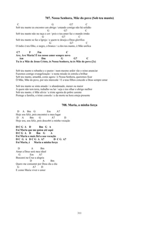 707. Nossa Senhora, Mãe do povo (Sob teu manto)
 C                                 G                 G7            C
Sob teu manto eu encontro um abrigo / estando contigo não há solidão
                               G                G7                C
Sob teu manto não na raça e cor / pois o teu amor faz o mundo irmão
                         G                   G7              C
Sob teu manto se faz a Igreja / e quem te deseja a Deus glorifica
                                 G                   G7            C
O índio é teu filho, o negro, o branco / a eles teu manto, ó Mãe unifica

C7        F       Fm                       C
Ave, Ave Maria! É teu nosso amor sempre novo
  Am                 Dm                G           G7        C
Tu és a Mãe de Jesus Cristo, és Nossa Senhora, tu és Mãe do povo (2x)


Sob teu manto o rebanho e o pastor / num mesmo ardor vão o reino anunciar
Fazemos contigo evangelização / e nesta missão és estrela a brilhar
Sob teu manto, amanhã, como agora / ó Nossa Senhora, queremos ficar
Ó Mãe, Mãe do povo, por nós intercede / E a teus filhos concede a Deus sempre amar

Sob teu manto se sinta amado / o abandonado, menor ou maior
A quem não tem terra, trabalho ou lar / seja o teu olhar o abrigo melhor
Sob teu manto, ó Mãe alivia / a triste agonia do pobre carente
Protege a família, o triste consola / e da morte na hora esteja presente


                                           708. Maria, a minha força
 D A Bm G                     Em       A7
Hoje sou feliz, pois encontrei o meu lugar
D A          Bm       G           A7         D
Hoje sou, sou feliz, pois descobri a minha vocação

DCG A D             Bm G A
Foi Maria que me guiou até aqui
DCG A D          Bm G          A
Foi Maria a mais fiel a sua vocação
D C G A D C G A A7               D C G A7
Foi Maria, é Maria a minha força

  D           A       Bm
Amar a Deus será meu ideal
  G         Em       A7
Buscarei na Cruz a alegria
             D           A   Bm
Quero me consumir por Deus dia a dia
 G             A7      D
E como Maria viver o amor




                                                          311
 