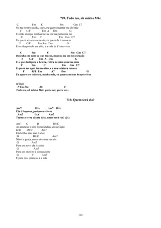 709. Todo teu, oh minha Mãe
C              Fm      C                 Fm          Gm C7
No teu ventre lúcido, claro, eu quero encerrar-me oh Mãe
    F    G/F            Em A       Dm              G
E então dissipar minhas trevas em tua puríssima luz
    C          Fm C                     Fm Gm C7
Eu quero ser nova semente, eu quero de ti renascer
   F     G/F        Em Am Dm                    G
E ser despertado pra vida, e a vida de Cristo viver

   C          Fm           C                    Fm Gm C7
Desenha em mim os teus traços, modela-me em teu coração
     F     G/F      Em A Dm                        G
E o que desfigura a beleza, retira de mim com tua mão
    C         Fm        C               Fm Gm C7
E quero ser qual teu menino, e a sua estatura crescer
      F       G/F Em            A7      Dm                 G
Eu quero ser todo teu, minha mãe, eu quero em teus braços viver


(Final)
 F Em Dm           Bb                    C
Todo teu, oh minha Mãe, quero ser, quero ser...


                                              710. Quem será ela?

Am7             D/A         Am7 D/A
Ela é formosa, poderosa e forte
 Am7            D/A         Am7
Treme a terra diante dela, quem será ela? (2x)

Am7       G        D             D9/C
Ao anunciar o sim foi fecundada da salvação
G/B       D9/C          Am7
Ela brilha, mas não é a luz
D               D9/C            Am7
Não é a graça, mas a derrama em nós
G              Am7
Para um povo ela é rainha
G                Am7
Para um exército é comandante
G              F         Am7
E para nós, crianças, é a mãe




                                                      312
 