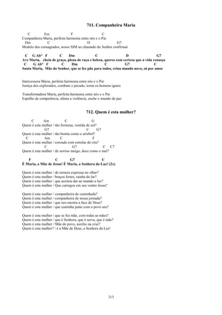 711. Companheira Maria
  C          Em                F                   C
Companheira Maria, perfeita harmonia entre nós e o Pai
 Dm            C                         D               G7
Modelo dos consagrados, nosso SIM ao chamado do Senhor confirmai

 C G Ab° F            C     Dm              C                   D                  G7
Ave Maria, cheia de graça, plena de raça e beleza, queres com certeza que a vida renasça
 C    G Ab° F          C      Dm                   C           G7                 C
Santa Maria, Mãe do Senhor, que se fez pão para todos, criou mundo novo, só por amor


Intercessora Maria, perfeita harmonia entre nós e o Pai
Justiça dos explorados, combate o pecado, torna os homens iguais

Transformadora Maria, perfeita harmonia entre nós e o Pai
Espelho de competência, afasta a violência, enche o mundo de paz


                                         712. Quem é esta mulher?
    C        Am             C                 G
Quem é esta mulher / tão formosa, vestida de sol?
             G7                           C      G7
Quem é esta mulher / tão bonita como o arrebol?
  C          Am          C                    F
Quem é esta mulher / coroada com estrelas do céu?
             C                   G7                 C C7
Quem é esta mulher / de sorriso meigo, doce como o mel?

   F               C        G7                  C
É Maria, a Mãe de Jesus! É Maria, a Senhora da Luz! (2x)

Quem é esta mulher / de ternura expressa no olhar?
Quem é esta mulher / braços fortes, rainha do lar?
Quem é esta mulher / que aceitou dar ao mundo a luz?
Quem é esta mulher / Que carregou em seu ventre Jesus?

Quem é esta mulher / companheira de caminhada?
Quem é esta mulher / companheira de nossa jornada?
Quem é esta mulher / que nos mostra a face de Deus?
Quem é esta mulher / que caminha junto com o povo seu?

Quem é esta mulher / que se fez mãe, com todas as mães?
Quem é esta mulher / que é Senhora, que é serva, que é mãe?
Quem é esta mulher / Mãe do povo, auxílio na cruz?
Quem é esta mulher? / é a Mãe de Deus, a Senhora da Luz!




                                                         313
 