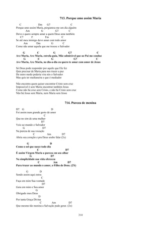 713. Porque amo assim Maria
   C               Dm     G7                  C
Porque amo assim Maria, perguntou-me um dia alguém
        Am            G          G7         C
Devo e quero sempre amar a quem Deus ama também
    C7        F          Fm            C
Se até meu inimigo devo amar com todo amor
       Am         Dm          G         C
Como não amar aquela que me trouxe o Salvador

     G          C              G           G7                     C
Ave Maria, Ave Maria, estrela-guia, Mãe admirável que ao Pai me conduz
     G          C            G                  G7                C
Ave Maria, Ave Maria, no dia-a-dia eu quero te amar com amor de Jesus

Só Deus pode responder por aquilo que Ele fez
Quis precisar de Maria para nos trazer a paz
De outro modo poderia vira nós o Salvador
Mas quis ter medianeira o que é mediador

Não encontra quem quiser encontrar Cristo sem cruz
Impossível é sem Maria encontrar também Jesus
Como não há cruz sem Cristo, e não há Cristo sem cruz
Não há Jesus sem Maria, nem Maria sem Jesus


                                            714. Pureza de menina
D7 G                           D
Foi assim num grande gesto de amor
                         C
Que no sim de uma mulher
                      D7
Veio ao mundo o Salvador
      G                 D7
Na pureza de sua vocação
               C           Am             D7
Abriu seu coração e pra Deus soube falar (2x)

         G                   D
Como o sol que nasce todo dia
                 C                       D7
É assim Virgem Maria a pureza em seu olhar
           G                 D7
Na simplicidade sua vida ofereceu
                  C             Am        D7
Para trazer ao mundo o amor, o Filho de Deus. (2X)

          G          D
Sendo assim aqui estou
                       C
Faça em mim Sua vontade
                       D7
Gera em mim o Seu amor
                 G
Obrigado meu Deus
                    D
Por tanta Graça Divina
                     C       Am              D7
Que mesmo tão menina a Salvação pude gerar. (2x)


                                                        314
 