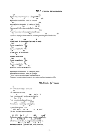 715. A primeira que comungou
    G9                                      Bm
A primeira que comungou foi a Virgem Maria
    C              Am                    D4    D7
A primeira que recebeu Jesus no coração
    G9                                      Bm
A primeira que anunciou foi a Virgem Maria
  C               Am                  D4 D7
E gerou na fé o Profeta que de Isabel nasceu
 G9                                          Bm
Foi por ela que aconteceu a primeira adoração
    C                        Am                   D4              D7
E quando os magos a encontraram houve a primeira grande exposição

 G9                Bm               C
Mãe Capela do Santíssimo, Sacrário do amor
 Am                  D7
Expõe para nós teu Filho
 Am                  D7
Expõe para nós teu Filho
 G9               Bm
Mãe Capela do Santíssimo
         C
Morada do Senhor
 Am                 D7
Expõe para nós teu Filho
 Am                 D7
Expõe para nós teu Filho
   Am        D7           G
Primeiro ostensório do Senhor

A primeira que anunciou foi a Virgem Maria
A primeira que recebeu Jesus no coração
Foi por ela que aconteceu a primeira adoração
E quando os magos a encontraram houve a primeira grande exposição


                                           716. Glórias da Virgem
    G
Teu corpo é um templo escondido
    Am
Teu coração é um altar
          C                   D4      D/F#    G
Foste escolhida para as alegrias do Espírito
      Dm G/B                        E7
Foste considerada digna de entrar
       Am        Am/G           D/F#
No santuário onde refúge toda a glória
                  Dm          E7
Digna de ultrapassar o véu
     Am Am/G Em D                    G     C Em D
Que nos revela o Santo dos santos

   G D/F# Em D         C         G/B         Am D7
Ensina-nos a adorar, ó derrama em nós tuas glórias
 G         D/F# Em D          C Am D D/F#
Glórias de adoração, oh oh glórias de santidade
           Dm E7 Am Am/G         Em D G
Rainha dos anjos, gera-nos um povo adorador.


                                                     315
 