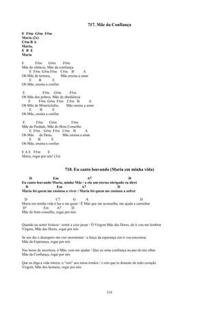 717. Mãe da Confiança
E F#m G#m F#m
Maria (2x)
C#m B A
Maria,
E B E
Maria

E       F#m      G#m      F#m
Mãe do silêncio, Mãe da confiança
    E F#m G#m F#m C#m B                A
Oh Mãe de ternura,       Mãe ensina a amar
    E      B       E
Oh Mãe, ensina a confiar

E            F#m G#m         F#m
Oh Mãe dos pobres, Mãe da obediência
   E      F#m G#m F#m C#m B              A
Oh Mãe de Misericórdia,    Mãe ensina a amar
    E     B        E
Oh Mãe, ensina a confiar

E       F#m      G#m          F#m
Mãe da Piedade, Mãe do Bom Conselho
    E F#m G#m F#m C#m B                A
Oh Mãe     de Deus,      Mãe ensina a amar
    E     B        E
Oh Mãe, ensina a confiar

E A E F#m        E
Maria, rogai por nós! (3x)


                             718. Eu canto louvando (Maria em minha vida)
    D             Em                    A7                       D
Eu canto louvando Maria, minha Mãe / a ela um eterno obrigado eu direi
  D                 Em               A7                   D
Maria foi quem me ensinou a viver / Maria foi quem me ensinou a sofrer

 D                   C7          G        A                                 D
Maria em minha vida é luz a me guiar / É Mãe que me aconselha, me ajuda a caminhar
D°          Em        A7        D
Mãe do bom conselho, rogai por nós.


Quando eu sentir tristeza / sentir a cruz pesar / Ó Virgem Mãe das Dores, de ti vou me lembrar
Virgem, Mãe das Dores, rogai por nós

Se um dia o desespero me vier atormentar / a força da esperança em ti vou encontrar
Mãe da Esperança, rogai por nós

Nas horas de incerteza, ó Mãe, vem me ajudar / Que eu sinta confiança na paz do teu olhar
Mãe da Confiança, rogai por nós

Que eu diga a vida inteira, o “sim” aos meus irmãos / o sim que tu disseste de todo coração
Virgem, Mãe dos homens, rogai por nós




                                                         316
 