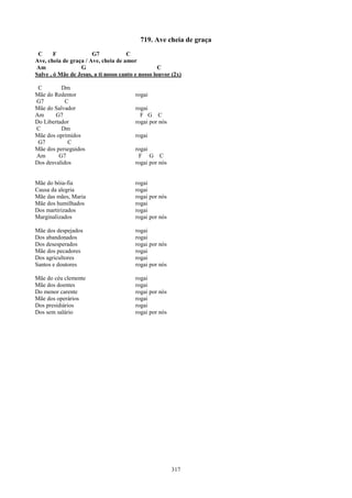 719. Ave cheia de graça
 C      F              G7             C
Ave, cheia de graça / Ave, cheia de amor
Am                G                                C
Salve , ó Mãe de Jesus, a ti nosso canto e nosso louvor (2x)

 C        Dm
Mãe do Redentor                          rogai
G7          C
Mãe do Salvador                          rogai
Am      G7                                 F G C
Do Libertador                            rogai por nós
C         Dm
Mãe dos oprimidos                        rogai
 G7          C
Mãe dos perseguidos                      rogai
Am       G7                               F G C
Dos desvalidos                           rogai por nós


Mãe do bóia-fia                          rogai
Causa da alegria                         rogai
Mãe das mães, Maria                      rogai por nós
Mãe dos humilhados                       rogai
Dos martirizados                         rogai
Marginalizados                           rogai por nós

Mãe dos despejados                       rogai
Dos abandonados                          rogai
Dos desesperados                         rogai por nós
Mãe dos pecadores                        rogai
Dos agricultores                         rogai
Santos e doutores                        rogai por nós

Mãe do céu clemente                      rogai
Mãe dos doentes                          rogai
Do menor carente                         rogai por nós
Mãe dos operários                        rogai
Dos presidiários                         rogai
Dos sem salário                          rogai por nós




                                                         317
 