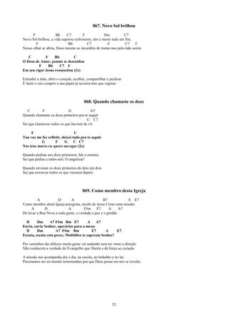 067. Novo Sol brilhou
      F               Bb    C7        F             Dm          C7
Novo Sol brilhou, a vida superou sofrimento, dor e morte tudo em fim.
        F                    Bb         C7            F          C7   F
Nosso olhar se abriu, Deus mesmo se incumbiu de tomar-nos pela mão assim

   C         F     Bb          C
O Deus de Amor, jamais se descuidou
         F     Bb     C7 F
Em seu vigor Jesus ressuscitou (2x)

Estender a mão, abrir o coração, acolher, compartilhar e perdoar
É fazer o céu cumprir o seu papel já na terra tem que vigorar.



                                       068. Quando chamaste os doze
   C        F               G             G7
Quando chamaste os doze primeiros pra te seguir
                                       C C7
Sei que chamavas todos os que haviam de vir

     F                           C
Tua voz me fez refletir, deixei tudo pra te seguir
           G        F     G      C C7
Nos teus mares eu quero navegar (2x)

Quando pediste aos doze primeiros: Ide e ensinai;
Sei que pedias a todos nós: Evangelizai!

Quando enviaste os doze primeiros de dois em dois
Sei que enviavas todos os que viessem depois



                                      069. Como membro desta Igreja
         A            D       A                    B7             E E7
Como membro desta Igreja peregrina, recebi de Jesus Cristo uma missão:
     A       D              A          F#m E7          A     A7
De levar a Boa Nova a toda gente, a verdade a paz e o perdão

  D      Dm      A7 F#m Bm E7            A   A7
Envia, envia Senhor, operários para a messe
  D      Dm          A7 F#m Bm             E7     A     E7
Escuta, escuta esta prece. Multidões te esperam Senhor!

Por caminhos tão difíceis muita gente vai andando sem ter rumo e direção
Não conhecem a verdade do Evangelho que liberta e dá força ao coração

A missão nos acompanha dia a dia, na escola, no trabalho e no lar.
Precisamos ser no mundo testemunhas pra que Deus possa em nós se revelar.




                                                          32
 