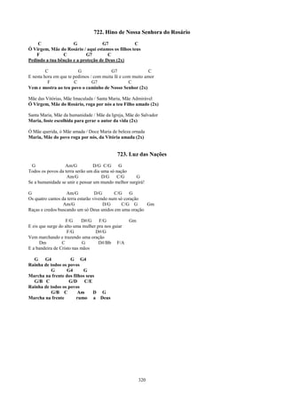 722. Hino de Nossa Senhora do Rosário
    C                G             G7              C
Ó Virgem, Mãe do Rosário / aqui estamos os filhos teus
    F           C          G7         C
Pedindo a tua bênção e a proteção de Deus (2x)

         C               G               G7                 C
E nesta hora em que te pedimos / com muita fé e com muito amor
          F            C        G7                C
Vem e mostra ao teu povo o caminho de Nosso Senhor (2x)

Mãe das Vitórias, Mãe Imaculada / Santa Maria, Mãe Admirável
Ó Virgem, Mãe do Rosário, roga por nós a teu Filho amado (2x)

Santa Maria, Mãe da humanidade / Mãe da Igreja, Mãe do Salvador
Maria, foste escolhida para gerar o autor da vida (2x)

Ó Mãe querida, ó Mãe amada / Doce Maria de beleza ornada
Maria, Mãe do povo roga por nós, da Vitória amada (2x)


                                           723. Luz das Nações
 G                Am/G           D/G C/G     G
Todos os povos da terra serão um dia uma só nação
                   Am/G              D/G    C/G     G
Se a humanidade se unir e pensar um mundo melhor surgirá!

G                  Am/G            D/G      C/G     G
Os quatro cantos da terra estarão vivendo num só coração
                  Am/G                 D/G      C/G G    Gm
Raças e credos buscando um só Deus unidos em uma oração

                   F/G     D#/G     F/G          Gm
E eis que surge do alto uma mulher pra nos guiar
                    F/G           D#/G
Vem marchando e trazendo uma oração
      Dm         C          G       D#/Bb F/A
E a bandeira de Cristo nas mãos

  G    G4           G G4
Rainha de todos os povos
          G       G4      G
Marcha na frente dos filhos seus
  G/B C            G/D     C/E
Rainha de todos os povos
          G/B C         Am     D G
Marcha na frente       rumo a Deus




                                                      320
 