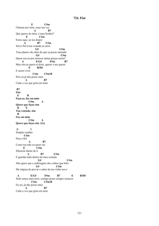 724. Fiat
               E           C#m
Chamas por mim, ouço tua voz
                  A            B7
Que queres de mim, ó meu Senhor?
          E           C#m
Estou aqui, ao teu dispor
        A            B7      C#m
Servo fiel à tua vontade eu serei
                   G#                    C#m
Teus planos vão além do que eu possa entender
                    G#                    C#m
Quem sou eu pra merecer tantas graças assim?
      A             E/G#         F#m         B7
Meu sim eu quero te dizer, querer o teu querer
             E       B/D#
E assim viver
                 C#m       C#m/B
Pois eu já não posso mais
         A                 B7
Calar a voz que grita em mim

B7
Fiat
 E        B
Faça-se, faz em mim
           C#m       A
Quero que faças sim
 B       E
Tua vontade, sim
 B
Faz em mim
           C#m       A
Quero que faças sim (2x)

B             E
Simples mulher
        C#m
Pura e fiel
             A            B7
Como tua mãe eu quero ser
       E            C#m
Silenciar diante de ti
            A           B7       C#m
E guardar tudo dentro do meu coração
                       G#                    C#m
Não quero que a embriaguez dos vinhos que bebi
                   G#               C#m
Me impeça de provar o sabor do teu vinho novo

 A            E/G#         F#m        B7          E        B/D#
Sede nunca mais terei, contigo posso sempre renascer
               C#m         C#m/B
Eu sei, já não posso mais.
          A                B7
Calar a voz que grita em mim




                                                         321
 