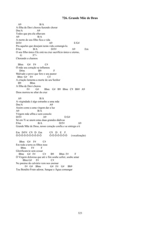 726. Grande Mãe de Deus
  A9                  B/A
A filha de Davi chorou fazendo chorar
Dm/A               A9
Todos que pra ela olhavam
A9                  B/A
A morte do seu filho fica a vida
D/F#                           A9                       E/G#
Pra aqueles que desejam nesta vida comungá-lo.
F#m             B/A              D/F#                 A9         Em
O seu filho único Ele está na cruz sacrifício único e eterno,
    G           F7+
Chorando a chamou

 Bbm G# F#                C#
Ó mãe seu coração se inflamou
   D#m              B9            F
Malvado o povo que fere o seu pastor
 Bbm G# F#                   C#
A criação lamenta a morte do seu Senhor
 B9          Bbm
A filha de Davi chorou
          F#      G#      Bbm G# B9 Bbm C9 Bb9 A9
Deus morreu no altar da cruz

 A9                  B/A
A virgindade é algo estranho a uma mãe
Dm/A                           A9
Assim como a uma virgem dar a luz
A9                 B/A
Virgem mãe aflita e sem consolo
D/F#                     A9                E/G#
Só em Ti se unem estas duas grandes dádivas
F#m                 B/A               D/F#             A9
Grande Mãe de Deus, nosso coração confia e se entrega a ti

Em D/F# C9 D Em                 C9 D E F
ÔÔÔÔÔÔÔÔÔÔ                      ÔÔÔÔÔÔÔ             (vocalização)

   Bbm G# F#              C#
Em toda a terra os filhos teus
    Bbm       F#        F
Glorificam-te sem cessar
  Bbm G# F#               C#   B9      Bbm F#        F
Ó Virgem dolorosa que até o fim soube sofrer, soube amar
      Bbm G#       F#          C#
No paraíso do calvário vem nos ensinar
        F# G# Bbm              G# F# G# Bb9
Teu Bendito Fruto adorar, Sangue e Água comungar




                                                           323
 
