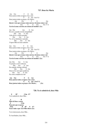 727. Deus fez Maria
Am Em                  F      G Am
Deus juntou todas as águas e fez o mar
                       F       G Am Em F G
Deus juntou todas as graças e fez Maria...
        Am         Em              F       G        Am
Quem é esta que avança como aurora, formosa como o sol
                 Em          F       G     Am    Em F G
Terrível como exército em ordem de batalha? (2x)

Am Dm                 Am       G Am
Só em ti, quando em dor mergulhado
        Dm Am           G Am
Acha alívio o infeliz pecador
      Dm        Am       G Am
Tu, só tu, dominaste o pecado,
        Dm        Am      G Am
Virgem Mãe de Jesus redentor

Am Em                 F      G Am
Deus juntou todas as águas e fez o mar
                       F       G Am Em F G
Deus juntou todas as graças e fez Maria...
        Am         Em              F       G        Am
Quem é esta que avança como aurora, formosa como o sol
                 Em          F       G     Am    Em F G
Terrível como exército em ordem de batalha? (2x)

Am Dm          Am       G Am
Tu pisaste a cerviz alterosa
      Dm       Am        G Am
Da serpente inimiga infernal
        Dm        Am        G Am
Deus te fez sem igual, poderosa
     Dm       Am        G Am
Pra ruína completa do mal

Am Em                 F     G Am
Deus juntou todas as águas e fez o mar
                     F      G Am Em F G
Deus juntou todas as graças e fez Maria... (2x)



                                    728. Tu és admirável, doce Mãe
   E     B7            C#m E7
Tu és admirável, doce Mãe...

 A               B
Mãe de Deus e nossa
 E               C#m
Peça pra que eu possa
 F#m               B B7       E E7
Fazer tudo o que Teu Filho disser (2x)

Tu és intercessora, doce Mãe...

És Auxiliadora, doce Mãe...



                                                  324
 