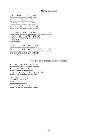 734. Paraíso aberto

    G       D/F#         C          G/B
Queremos cantar contigo o grande louvor
Am               G/B    C      D4
que brota dos corações dos pequenos
 G D/F#              C            G/B
e aprender contigo as mais belas lições
Am             G/B            C         D4
pois tu és para nós oh Mãe,Mestra do Amor

         Am7        G/B         C7M                  D7
Vamos cantar e celebrar as maravilhas que Deus fez por nós
   Am7       G/B         C7M      D7(4) D7
enaltecer e exultar de alegria em Deus (2x)
   F C G D
Salvador! (2x)

   C9              G/B     Am7       G/B
Queremos como crianças,depender de Ti
C9                G/B      Am7            G/B             C
Tua ternura, Teu coração:paraíso aberto,sonho de Deus para nós
G/B Am7 G/B C G/B Am7 D7(4) D7
Maria,    Maria      Maria     oh Mãe!


                              735. Ave, cheia de graça, o Senhor é contigo
E      B7      C#m B A      E A B
Ave, cheia de graça, o Senhor é contigo
E          B7 C#m         B
Bendita és tu entre as mulheres,
   A          E A          B       E    B C#m
Bendito é o fruto do Teu ventre, Jesus.

 B    C#m B            A
Santa Maria, Mãe de Deus
 C#m       A
Rogai por nós pecadores
             E A          B      E
Agora e na hora de nossa morte. Amém!




                                                       328
 
