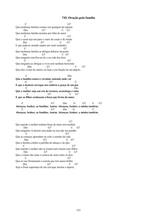 745. Oração pela família
        C                                        G7
Que nenhuma família comece em qualquer de repente
       Dm               G7                  C G7
Que nenhuma família termine por falta de amor
       C                                         G7
Que o casal seja um para o outro de corpo e de mente
      Dm               G7                C       G7
E que nada no mundo separe um casal sonhador.
       C                                     G7
Que nenhuma família se abrigue debaixo da ponte
      Dm                G7                  C G7
Que ninguém interfira no lar e na vida dos dois.
       C                                         G7
Que ninguém os obrigue a viver sem nenhum horizonte
           Dm                G7                      C     G7
Que eles vivam do ontem, no hoje e em função de um depois.

         C                                   Dm
Que a família comece e termine sabendo onde vai
        G                    G7                     C
E que o homem carregue nos ombros a graça de um pai
         C                                        Dm
Que a mulher seja um céu de ternura, aconchego e calor
          C                 G7                 C    G7
E que os filhos conheçam a força que brota do amor.

    C                          G7      Dm       G       G7      C    G7
Abençoa, Senhor, as famílias. Amém. Abençoa, Senhor, a minha também.
    C                          G7      Dm       G               C
Abençoa, Senhor, as famílias. Amém. Abençoa, Senhor, a minha também.


                                                   G7
Que marido e mulher tenham força de amar sem medida
        Dm                     G7                    C   G7
Que ninguém vá dormir sem pedir ou sem dar seu perdão
          C                                     G7
Que as crianças aprendam no colo o sentido da vida
         Dm               G7                     C G7
Que a família celebre a partilha do abraço e do pão.
       C                                              G7
Que marido e mulher não se traiam nem traiam seus filhos
        Dm                 G7                      C G7
Que o ciúme não mate a certeza do amor entre os dois
          C                                       G7
Que no seu firmamento a estrela que tem maior brilho
       Dm                      G7                  C    G7
Seja a firme esperança de um céu aqui mesmo e depois.




                                                       333
 