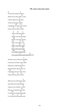 750. Amar como Jesus amou
D                     A
Um dia uma criança me parou
                          D
Olhou-me nos meus olhos a sorrir
                     A
Caneta e papel nas suas mãos
                     D
Tarefa escolar para cumprir
              D7        G
E perguntou no meio de um sorriso
         D        A     D
O que é preciso para ser feliz?

        D        D7       G
      Amar como Jesus amou
        A               D
      Sonhar como Jesus sonhou
        Bm              A
      Pensar como Jesus pensou
      Em             A7 D
      Viver como Jesus viveu
        D           D7       G
      Sentir o que Jesus sentia
        A                  D
      Sorrir como Jesus sorria
        Bm                   Em
      E ao chegar ao fim do dia
                     A                D
      Eu sei que dormiria muito mais feliz (bis)

                              A
Ouvindo o que eu falei ela me olhou
                              D
E disse que era lindo o que eu falei
                          A
Pediu que eu repetisse por favor
                         D
Que não falasse tudo de uma vez
  D7                    G
E perguntou de novo num sorriso
         D         A     D
O que é preciso para ser feliz?


                             A
Depois que eu terminei de repetir
                        D
Seus olhos não saíam do papel
                             A
Toquei no seu rostinho e a sorrir
                          D
Pedi que ao transmitir fosse fiel
       D7               G
E ela deu-me um beijo demorado
        D        A       D
E ao meu lado foi dizendo assim:




                                                   336
 