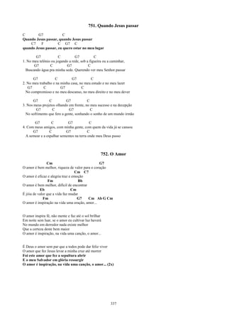 751. Quando Jesus passar
C       G7              C
Quando Jesus passar, quando Jesus passar
    C7    F          C G7 C
quando Jesus passar, eu quero estar no meu lugar

        G7            C          G7           C
1. No meu telônio ou jogando a rede, sob a figueira ou a caminhar,
       G7        C         G7             C
  Buscando água pra minha sede. Querendo ver meu Senhor passar

      G7            C          G7         C
2. No meu trabalho e na minha casa, no meu estudo e no meu lazer
   G7        C          G7           C
  No compromisso e no meu descanso, no meu direito e no meu dever

       G7       C           G7           C
3. Nos meus projetos olhando em frente, no meu sucesso e na decepção
        G7        C          G7            C
  No sofrimento que fere a gente, sonhando o sonho de um mundo irmão

       G7         C         G7             C
4. Com meus amigos, com minha gente, com quem da vida já se cansou
      G7         C         G7             C
  A semear e a espalhar sementes na terra onde meu Deus passo



                                                   752. O Amor
                Cm                              G7
O amor é bem melhor, riqueza de valor para o coração
                                  Cm C7
O amor é eficaz e alegria traz e emoção
                 Fm                 Bb
O amor é bem melhor, difícil de encontrar
           Eb                   Cm
É jóia de valor que a vida faz mudar
             Fm                     G7    Cm Ab G Cm
O amor é inspiração na vida uma oração, amor...


O amor inspira fé, não mente e faz até o sol brilhar
Em noite sem luar, se o amor eu cultivar luz haverá
No mundo em derredor nada existe melhor
Que a certeza deste bem maior
O amor é inspiração, na vida uma canção, o amor...


É Deus o amor sem par que a todos pode dar feliz viver
O amor que fez Jesus levar a minha cruz até morrer
Foi este amor que fez a sepultura abrir
E o meu Salvador em glória ressurgir
O amor é inspiração, na vida uma canção, o amor... (2x)




                                                        337
 