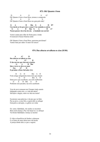 073. Oh! Quanto é bom
 D            A         G                 A     A7
Oh! Quanto é bom o bom Deus, ternura e compaixão
 D            A         G                   A
Oh! Quanto é bom o bom Deus nos guia pela mão!

G     A               D      Bm G       A          D D7
Um clarão se fez pra nós: o amor! Um caminho se abriu
  G      A           D     Bm G       A          D A7
Nossos passos vão à luz do sol, a bondade nos sorriu!

Vamos cantar para olhar de frente para o irmão
O essencial é buscar fraterna união

Oh! Quanto é bom o bom Deus, queremos proclamar!
Vamos lutar por saber: O amor irá vencer!



                                 074. Das alturas orvalhem os céus (Sl 84)

      A        A7        D
Das alturas orvalhem os céus
        A           A7       D
E das nuvens que chovam a justiça
        G       A       D Bm
Que a terra se abra ao amor
    Em       A7       D
E germine o Deus Salvador (2x)

        D      G    D           Bm A D
Foste amigo antigamente desta terra que amaste
             G      D            Bm A       D
Deste povo que escolheste, sua sorte melhoraste
    G      A      D Bm A              D
Perdoaste seus pecados, tua raiva acalmaste


Vem de novo restaurar-nos! Sempre irado estarás
Indignado contra nós, e a vida não darás?
Salvação e alegria, outra vez não nos trarás?


Escutemos suas palavras; é de paz que vai falar
Paz ao povo, a seus fiéis, a quem dele se achegar
Está perto a salvação, e a glória vai voltar


Eis: amor, fidelidade, vão unidos se encontrar
Bem assim Justiça e Paz vão beijar-se e se abraçar
Vai brotar fidelidade e Justiça se mostrar


E virão os benefícios do Senhor a abençoar
E os frutos de amor desta terra vão brotar
A justiça diante dele e a paz o seguirá




                                                      34
 