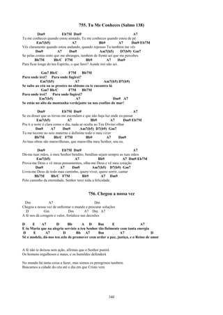 755. Tu Me Conheces (Salmo 138)
           Dm9             Eb7M Dm9                                        A7
Tu me conheces quando estou sentado, Tu me conheces quando estou de pé
          Em7(b5)                  A7               Bb9            A7     Dm9 Eb7M
Vês claramente quando estou andando, quando repouso Tu também me vês
         Dm9            A7      Dm9                 Am7(b5)         D7(b9) Gm7
Se pelas costas sinto que me abranges, também de frente sei que me percebes
        Bb7M          Bb/C F7M              Bb9           A7      Dm9
Para ficar longe do teu Espírito, o que farei? Aonde irei não sei.

            Gm7 Bb/C         F7M      Bb7M
Para onde irei? Para onde fugirei?
            Em7(b5)              A7               Am7(b5) D7(b9)
Se subo ao céu ou se prostro no abismo eu te encontro lá
            Gm7 Bb/C         F7M      Bb7M
Para onde irei?     Para onde fugirei?
           Em7(b5)                A7                     Dm9 A7
Se estás no alto da montanha verdejante ou nos confins do mar!

           Dm9              Eb7M Dm9                                     A7
Se eu disser que as trevas me escondam e que não haja luz onde eu passar
          Em7(b5)              A7              Bb9          A7      Dm9 Eb7M
Pra ti a noite é clara como o dia, nada se oculta ao Teu Divino olhar
          Dm9        A7     Dm9         Am7(b5) D7(b9) Gm7
Tu me teceste no seio materno e definiste todo o meu viver
         Bb7M          Bb/C F7M             Bb9          A7      Dm9
As tuas obras são maravilhosas, que maravilha meu Senhor, sou eu.

         Dm9             Eb7M Dm9                                     A7
Dá-me tuas mãos, ó meu Senhor bendito, benditas sejam sempre as tuas mãos
        Em7(b5)                  A7               Bb9           A7 Dm9 Eb7M
Prova-me Deus e vê meus pensamentos, olha-me Deus e vê meu coração
        Dm9             A7     Dm9            Am7(b5) D7(b9) Gm7
Livra-me Deus de todo mau caminho, quero viver, quero sorrir, cantar
       Bb7M       Bb/C F7M             Bb9           A7 Dm9
Pelo caminho da eternidade, Senhor terei toda a felicidade.


                                          756. Chegou a nossa vez
 Dm              A7                             Dm
Chegou a nossa vez de enfrentar o mundo e procurar soluções
  D           Gm              Dm         A7 Dm A7
A fé nos dá coragem e valor, fortalece nas decisões

D     E    A7        D       Bb       A D      Bm        E                A7
E tu Maria que na alegria serviste a teu Senhor tão fielmente com tanta energia
D     E       A7         D        Bb A7         Bm            A7                D
Sê o modelo, dá-nos teu zelo de promover com ardor a paz, justiça, e o Reino de amor


A fé não te deixou sem ação, afirmas que o Senhor punirá
Os homens orgulhosos e maus, e os humildes defenderá

No mundo há tanta coisa a fazer, mas somos os peregrinos também
Buscamos a cidade do céu até o dia em que Cristo vem




                                                       340
 
