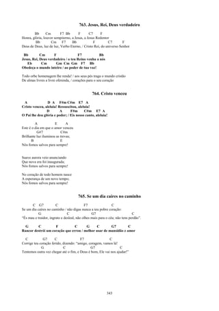 763. Jesus, Rei, Deus verdadeiro
        Bb       Cm       F7 Bb       F       C7     F
Honra, glória, louvor sempiterno, a Jesus, a Jesus Redentor
         Bb         Cm F7         Bb             F        C7        F
Deus de Deus, luz de luz, Verbo Eterno, / Cristo Rei, do universo Senhor

 Bb         Cm       F              F7           Bb
Jesus, Rei, Deus verdadeiro / o teu Reino venha a nós
   Eb        Cm       Gm Cm Gm F7 Bb
Obedeça o mundo inteiro / ao poder de tua voz!

Todo orbe homenagem lhe renda! / aos seus pés traga o mundo cristão
De almas livres a livre oferenda, / corações para o seu coração


                                                764. Cristo venceu
 A              D A F#m C#m E7 A
Cristo venceu, aleluia! Ressuscitou, aleluia!
                D        A      F#m      C#m E7 A
O Pai lhe deu glória e poder; / Eis nosso canto, aleluia!

         A            E       A
Este é o dia em que o amor venceu
          G#7             C#m
Brilhante luz iluminou as trevas;
      B                   E
Nós fomos salvos para sempre!


Suave aurora veio anunciando
Que nova era foi inaugurada;
Nós fomos salvos para sempre!

No coração de todo homem nasce
A esperança de um novo tempo;
Nós fomos salvos para sempre!


                                      765. Se um dia caíres no caminho
      C G7             C                   F7                 C
Se um dia caíres no caminho / não digas nunca a teu pobre coração:
           G                   C                G7                          C
“És mau e traidor, ingrato e desleal, não olhes mais para o céu; não tens perdão”.

  G      C          F           C      G     C        G7         C
Rancor destrói um coração que errou / melhor usar de mansidão e amor

  C           G7      C                F7                 C
Corrige teu coração ferido, dizendo: “amigo, coragem, vamos lá!
             G              C                 G7                 C
Tentemos outra vez chegar até o fim, e Deus é bom, Ele vai nos ajudar!”




                                                          343
 
