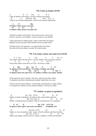 769. Cante ao Senhor (Sl 99)
A                   D     A        F#m       E         D A
Cante ao Senhor a terra inteira / sirvam ao Senhor com alegria
  D             A         Bm F#m Bm                F#m     D E A
Vinde ao seu encontro alegremente, vinde ao seu encontro alegremente.

   A        D                Bm
O Senhor é bom, eterno é seu amor
   E7       A    E7           A
O Senhor é bom, eterno é seu amor (2x)


O Senhor somente é nosso Deus / Ele é quem nos fez e somos seus
Somos o seu povo e seu rebanho / somos o seu povo e seu rebanho.

Vinde, aproximai-vos dando graças / todos a cantar hinos de alegria
Bendizei, louvai seu santo nome, bendizei louvai seu santo nome.

O Senhor é bom, nós repetimos / sua misericórdia é sem limite
Seu amor fiel é para sempre, seu amor fiel é para sempre.


                              770. Vou cantar, entoar um canto novo (Sl 65)
      F C Em                   F         Em               F        C     G7 C7
Vou cantar, entoar um canto novo / vou sair, chamar o povo pra louvar, aleluia
       F     G              E           F           C        G7 C7
Assim toda criatura: nossa terra, sol e lua / vão louvar e cantar

     F     Dm           Em      Am F            G            C C7
Se alguém te louva em silêncio / Tu acolhes, ó Senhor, sua oração
     F Dm                  Em       Am F          G7           F Dm C
Se alguém entoar um canto novo / Tu acolhes, ó Senhor, sua canção. Aleluia!


É feliz quem em ti fez a morada / vida nova, outra casa pra ficar, aleluia
Tu preparas mesa farta e alimentos pra jornada / dando amor, luz e paz

O nascer de uma aurora radiante / vai dourando a cada instante os trigais, aleluia
E os pequenos e sofridos, nos teus braços acolhidos / vão louvar e cantar


                                      771. Senhor, eu quero te agradecer
 D                      Em G/D A7/C#                A7            D     A7
Senhor, eu quero te agradecer / de todos os dias a gente poder conversar
 D                        Bm Em G Em A                          A7       D  D7
Senhor, o mundo precisa te conhecer / Mas eu te prometo que vou evangelizar

    G A7           D                     Em G/D A/C# A D
Eu quero te dizer agora / que eu já vou embora, evangelizar (2x)

 D                           Em G/D A7/C#              A7                    D A7
Senhor, às vezes me ponho a rezar / e peço o fim da violência e da fome do irmão
  D                     Bm Em G Em A                           A7         D     D7
Senhor, que chegue a todos os povos / a graça, o perdão e o anúncio da salvação




                                                           345
 