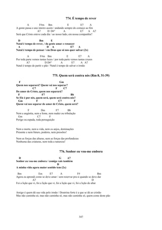 774. É tempo de rever
         A           F#m Bm                    E           E7     A
A gente passa o ano inteiro assim / andando sempre do começo ao fim
                    A7       D D#°          A              E7   A A7
Será que Cristo esteve cada dia / ao nosso lado, em nossa companhia?

 D                 Bm         E
Natal é tempo de rever, / da gente amar e renascer
 A                         D A                E7    A
Natal é tempo de pensar / em Deus que só nos quer salvar (2x)

          A          F#m Bm                    E          E7      A
Por toda parte vemos tantas luzes / por toda parte vemos tantas cruzes
          A7               D D#°          A         E7      A A7
Natal é tempo de partir o pão / Natal é tempo de salvar o irmão


                                   775. Quem será contra nós (Rm 8, 31-39)
  F                                  Gm
Quem nos separará? Quem vai nos separar?
              C7                 F      C7
Do amor de Cristo, quem nos separará?
 F                    F7                      Bb
Se Ele é por nós, quem será, quem será contra nós?
 Gm               F                 C7           F
Quem vai nos separar do amor de Cristo, quem será?

          F           Dm           F7       Bb
Nem a angústia, nem a fome, nem nudez ou tribulação
 Gm                C7         F
Perigo ou espada, toda perseguição


Nem a morte, nem a vida, nem os anjos, dominações
Presente e nem futuro, poderes, nem pressões!

Nem as forças das alturas, nem as forças das profundezas
Nenhuma das criaturas, nem toda a natureza!


                                          776. Senhor eu vou-me embora
  D                                 G     A7
Senhor eu vou-me embora / comigo vais também
                                  D
A minha vida agora maior sentido tem (2x)

 Bm                   Em         E7         A                F#                  Bm
Agora eu aprendi como se deve amar / sem reservar pra si quando se deve dar
               A7                                                           D
Foi a lição que vi, foi a lição que vi, foi a lição que vi, foi a lição do altar


Amigo é quem dá sua vida pelo irmão / Doutrina forte é a que se dá ao cristão
Mas não caminha só, mas não caminha só, mas não caminha só, quem come deste pão




                                                             347
 
