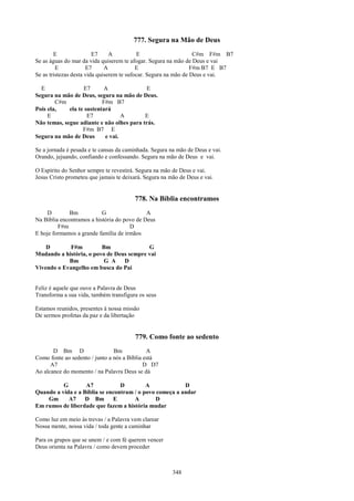 777. Segura na Mão de Deus
        E                E7     A          E                      C#m F#m B7
Se as águas do mar da vida quiserem te afogar. Segura na mão de Deus e vai
         E            E7      A            E                     F#m B7 E B7
Se as tristezas desta vida quiserem te sufocar. Segura na mão de Deus e vai.

  E                E7       A              E
Segura na mão de Deus, segura na mão de Deus.
        C#m                F#m B7
Pois ela,    ela te sustentará
     E               E7            A       E
Não temas, segue adiante e não olhes para trás.
                   F#m B7 E
Segura na mão de Deus       e vai.

Se a jornada é pesada e te cansas da caminhada. Segura na mão de Deus e vai.
Orando, jejuando, confiando e confessando. Segura na mão de Deus e vai.

O Espírito do Senhor sempre te revestirá. Segura na mão de Deus e vai.
Jesus Cristo prometeu que jamais te deixará. Segura na mão de Deus e vai.


                                        778. Na Bíblia encontramos
     D       Bm            G                 A
Na Bíblia encontramos a história do povo de Deus
         F#m                          D
E hoje formamos a grande família de irmãos

    D        F#m         Bm               G
Mudando a história, o povo de Deus sempre vai
            Bm            G A    D
Vivendo o Evangelho em busca do Pai


Feliz é aquele que ouve a Palavra de Deus
Transforma a sua vida, também transfigura os seus

Estamos reunidos, presentes à nossa missão
De sermos profetas da paz e da libertação


                                         779. Como fonte ao sedento
       D Bm D                   Bm            A
Como fonte ao sedento / junto a nós a Bíblia está
      A7                                     D D7
Ao alcance do momento / na Palavra Deus se dá

          G        A7            D         A             D
Quando a vida e a Bíblia se encontram / o povo começa a andar
    Gm      A7     D Bm       E       A        D
Em rumos de liberdade que fazem a história mudar

Como luz em meio às trevas / a Palavra vem clarear
Nossa mente, nossa vida / toda gente a caminhar

Para os grupos que se unem / e com fé querem vencer
Deus orienta na Palavra / como devem proceder



                                                        348
 