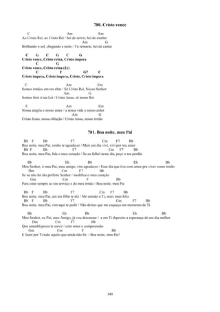 780. Cristo vence
    C                          Am                     Em
Ao Cristo Rei, ao Cristo Rei / hei de servir, hei de exaltar
                                          Am               G
Brilhando o sol, chegando a noite / Tu reinarás, hei de cantar

  C      G     C      G      C       G
Cristo vence, Cristo reina, Cristo impera
         C            G
Cristo vence, Cristo reina (2x)
         C               F             G7       C
Cristo impera, Cristo impera, Cristo, Cristo impera

 C                             Am                  Em
Somos irmãos em teu altar / Sê Cristo Rei, Nosso Senhor
                             Am                G
Somos fieis à tua Lei / Cristo Jesus, sê nosso Rei

  C                           Am                     Em
Nossa alegria e nosso amor / a nossa vida o nosso ardor
                                   Am                G
Cristo Jesus, nossa oblação / Cristo Jesus, nosso irmão


                                             781. Boa noite, meu Pai
 Bb F        Bb                 F7                     Cm        F7       Bb
Boa noite, meu Pai, venho te agradecer / Mais um dia vivi, vivi por teu amor
 Bb F        Bb                  F7                        Cm      F7        Bb
Boa noite, meu Pai, fala o meu coração / Se eu falhei neste dia, peço o teu perdão

    Bb                        Eb             Bb                         Eb                  Bb
Meu Senhor, ó meu Pai, meu amigo, vim agradecer / Esse dia que tive com amor pra viver como irmão
    Dm                      Cm         F7           Bb
Se eu não fui tão perfeito Senhor / modifica o meu coração
      Gm                    Cm              F                  Bb
Para estar sempre ao teu serviço e do meu irmão / Boa noite, meu Pai

 Bb F        Bb                  F7                 Cm F7             Bb
Boa noite, meu Pai, um teu filho te diz / Me unindo a Ti, serei mais feliz
 Bb F        Bb                  F7                              Cm        F7  Bb
Boa noite, meu Pai, vim aqui te pedir / Não deixes que me esqueça um momento de Ti

    Bb                      Eb             Bb                          Eb                 Bb
Meu Senhor, eu Pai, meu Amigo, já vou descansar / e em Ti deposito a esperança de um dia melhor
       Dm             Cm         F7             Bb
Que amanhã possa te servir / com amor e compreensão
    Gm                  Cm              F                    Bb
E fazer por Ti tudo aquilo que ainda não fiz. / Boa noite, meu Pai!




                                                          349
 