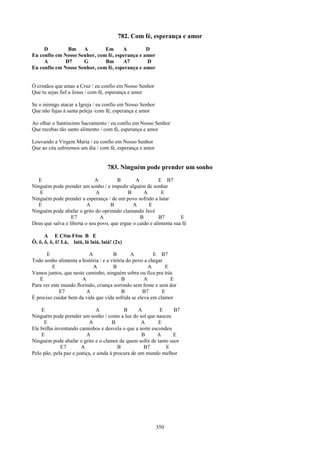 782. Com fé, esperança e amor
     D         Bm A           Em      A         D
Eu confio em Nosso Senhor, com fé, esperança e amor
     A        D7     G        Bm      A7        D
Eu confio em Nosso Senhor, com fé, esperança e amor


Ó cristãos que amas a Cruz / eu confio em Nosso Senhor
Que tu sejas fiel a Jesus / com fé, esperança e amor

Se o inimigo atacar a Igreja / eu confio em Nosso Senhor
Que não fujas à santa peleja /com fé, esperança e amor

Ao olhar o Santíssimo Sacramento / eu confio em Nosso Senhor
Que recebas tão santo alimento / com fé, esperança e amor

Louvando a Virgem Maria / eu confio em Nosso Senhor
Que ao céu subiremos um dia / com fé, esperança e amor


                                    783. Ninguém pode prender um sonho
   E                         A         B        A          E B7
Ninguém pode prender um sonho / e impedir alguém de sonhar
   E                          A             B       A       E
Ninguém pode prender a esperança / de um povo sofrido a lutar
   E                      A          B         A      E
Ninguém pode abafar o grito do oprimido clamando Javé
                  E7            A                 B        B7        E
Deus que salva e liberta o seu povo, que ergue o caído e alimenta sua fé

      A E C#m F#m B E
Ô, ô, ô, ô, ô! Lá, laiá, lá laiá, laiá! (2x)

       E                  A           B        A         E B7
Todo sonho alimenta a história / e a vitória do povo a chegar
         E                  A         B                A      E
Vamos juntos, que neste caminho, ninguém sobra ou fica pra trás
   E                   A                   B        A           E
Para ver este mundo florindo, criança sorrindo sem fome e sem dor
             E7          A                 B        B7       E
É preciso cuidar bem da vida que vida sofrida se eleva em clamor

    E                          A            B      A       E    B7
Ninguém pode prender um sonho / como a luz do sol que nasceu
     E                      A          B            A     E
Ele brilha inventando caminhos e desvela o que a noite escondeu
    E                     A                         B     A     E
Ninguém pode abafar o grito e o clamor de quem sofre de tanto suor
              E7       A                  B          B7      E
Pelo pão, pela paz e justiça, e ainda à procura de um mundo melhor




                                                           350
 
