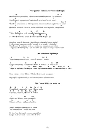 784. Quando o dia da paz renascer (Utopia)
        D                                                                   Em A
Quando o dia da paz renascer / Quando o sol da esperança brilhar / eu vou sonhar!
      A                                                               D
Quando o povo nas ruas sorrir / e a roseira de novo florir / eu vou cantar!
      D                                                                         Em A
Quando as cercas caírem no chão / quando as mesas se encherem de pão / eu vou cantar!
       A                                                                       D
Quando os muros que cercam os jardins / destruídos, então os jasmins / vão perfumar

              A                 D       A7        D
Vai ser tão bonito se ouvir a canção /cantada de novo
              A                    D        A7        D
No olhar do homem a certeza do irmão / reinado do povo (2x)


Quando as armas da destruição / destruídas em cada nação / eu vou sonhar!
E o decreto que encerra a opressão / assinado só no coração / vai triunfar!
Quando a voz da verdade se ouvir / e a mentira não mais existir, será enfim!
Tempo novo de eterna justiça / sem mais ódio, sem sangue ou cobiça / vai ser assim!


                                           785. Tempo de esperança
 B                 F#7 B                         F#7 B
Tempo de esperança e de viver / tempo de ser novo e renascer

E                      B             E                     B      B7
Eis que uma criança já se anuncia: Dentro de Maria o Céu conosco está
 E                          B     C#m      F#7         B     B7       C#m F#7      B
Tempo de esperança e de alegria; Vamos esperar que o Senhor virá; O Libertador já vem...


Como esperava o povo Hebreu / O Senhor do povo, não se esqueceu

Hoje o povo espera de coração / Por um mundo novo bem mais irmão


                                      786. Com a Bíblia em nosso lar
 D     G         A      D    Bm Em A7 D
Com a Bíblia em nosso lar / nossa vida vai mudar
D G          A   D     Bm Em A7 D
Escutai, ó povo meu, é Palavra do Senhor

 D                     F#         Bm
Abrirei meu lábio pra cantar com alegria
 Em                       A7       D
O louvor de Deus, e sua Palavra bendizer


Sempre em nossa casa a Palavra do Senhor
Tem lugar de honra, é ouvida com amor

De olhos bem abertos, nós veremos quanto é bom
Sempre obedecer com fé e amor às leis de Deus




                                                        351
 