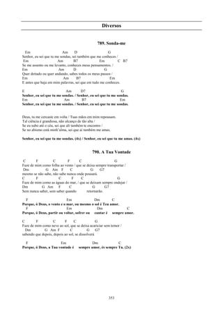 Diversos


                                                789. Sonda-me
  Em                      Am      D                   G
Senhor, eu sei que tu me sondas, sei também que me conheces /
Em                     Am         B7             Em          C B7
Se me assento ou me levanto, conheces meus pensamentos. /
Em                      Am        D                 G
Quer deitado ou quer andando, sabes todos os meus passos /
Em                         Am       B7                 Em
E antes que haja em mim palavras, sei que em tudo me conheces.

E                          Am        D7                       G
Senhor, eu sei que tu me sondas. / Senhor, eu sei que tu me sondas.
Em                        Am          B7                      Em
Senhor, eu sei que tu me sondas. / Senhor, eu sei que tu me sondas.


Deus, tu me cercaste em volta / Tuas mãos em mim repousam.
Tal ciência é grandiosa, não alcanço de tão alta /
Se eu subo até o céu, sei que ali também te encontro /
Se no abismo está minh’alma, sei que aí também me amas.

Senhor, eu sei que tu me sondas. (4x) / Senhor, eu sei que tu me amas. (4x)


                                             790. A Tua Vontade
C       F          C        F       C                      G
Faze de mim como folha ao vento / que se deixa sempre transportar /
Dm            G Am F          C             G     G7
mesmo se não sabe, não sabe nunca onde pousará.
C       F             C        F     C                       G
Faze de mim como as águas do mar, / que se deixam sempre ondejar /
Dm          G Am F           C               G       G7
Sem nunca saber, sem saber quando        retornarão.

  F                         Em              Dm         C
Porque, ó Deus, o vento e o mar, ou mesmo o sol é Teu amor.
  F                         Em                Dm             C
Porque, ó Deus, partir ou voltar, sofrer ou cantar é sempre amor.

C       F           C      F      C              G
Faze de mim como neve ao sol, que se deixa acariciar sem temor /
  Dm          G Am F           C           G     G7
sabendo que depois, depois ao sol, se dissolverá

  F                    Em                   Dm             C
Porque, ó Deus, a Tua vontade é     sempre amor, és sempre Tu. (2x)




                                                       353
 