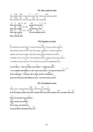 791. Deus cuida de mim
 C    G/B     Am             F         C/E           Dm
Deus cuida de mim / mesmo que eu não veja / Mesmo que eu não perceba /
 C    G/B     Am       Dm         C/E     F        G
Deus cuida de nós / Não há o que temer e nem desanimar.

 G     C    Am G Am     Dm            C F G7
Deus está comigo       porque Ele me ama /
     Em      Am Em Am   Dm           C F
Deus está contigo,     porque Ele te ama /
G/B C        Am G/A Am Bb        F/A       G
Deus está conosco      Ele tem cuidado de nós /
       F G C
Deus cuida de mim.


                                           792. Pegadas na Areia
C                                                 Am                         F
Os caminhos de nosso Senhor / Só quem ama percorreu / Só quem sonha conheceu /
                         Dm                           G                    C
São caminhos cheios de amor / Que nem sempre o sonhador / É capaz de entender /
                                                  C7                     F
Alguém me disse que sonhou / Que estava numa praia caminhando com Jesus /
                        C                         G7                             C
E olhando o céu viu sua vida / Tanta estrada percorrida / Sempre em busca de uma luz /
                        F                                G7                C
E olhando as marcas na areia / Viu ao lado dos seus passos as pegadas de Jesus /

          F                  G7           C                    Am
E aí ele falou: / - Não te entendo, meu Senhor! / E olhou pro chão /
                          F                          G7                       C    C7
- Nos caminhos mais difíceis, eu não vejo as tuas marcas / Por que me deixaste só?
           F            G7               C                Am
Jesus respondeu: / - Os passos são só meus, jamais te abandonei /
               F                        G                         C
É que nos momentos mais difíceis de viver / Nos meus braços te levei.


                                          793. O Jardineiro Jesus
 C                             Dm      G         G7         C
Quero viver a vida num lindo jardim / onde Jesus é o jardineiro
       F            G           Em             Am          Dm            G7             C     C7
E Ele faz lindos canteiros das mais variadas flores, das mais variadas cores, em minha vida. (2x)

  F                         G
Deixo este perfume me perfumar /
 Em                  Am
Deixo esta flor me enfeitar /
 Dm                      G
Ela só nasce com muita luz, /
           F                  C  C7
de um jardineiro chamado Jesus. (2x)




                                                      354
 