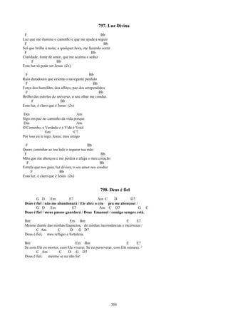 797. Luz Divina
 F                                                 Bb
Luz que me ilumina o caminho e que me ajuda a seguir
 F                                                   Bb
Sol que brilha à noite, a qualquer hora, me fazendo sorrir
 F                                            Bb
Claridade, fonte de amor, que me acalma e seduz
      F                Bb
Essa luz só pode ser Jesus (2x)

 F                                          Bb
Raio duradouro que orienta o navegante perdido
 F                                            Bb
Força dos humildes, dos aflitos, paz dos arrependidos
 F                                                Bb
Brilho das estrelas do universo, o seu olhar me conduz.
      F                   Bb
Essa luz, é claro que é Jesus (2x)

Dm                                 Am
Sigo em paz no caminho da vida porque
Dm                                 Am
O Caminho, a Verdade e a Vida é Você
               Gm                 C7
Por isso eu te sigo, Jesus, meu amigo

 F                                        Bb
Quero caminhar ao teu lado e segurar tua mão
 F                                                 Bb
Mão que me abençoa e me perdoa e afaga o meu coração
  F                                                Bb
Estrela que nos guia, luz divina, o seu amor nos conduz
     F                   Bb
Essa luz, é claro que é Jesus (2x)


                                                   798. Deus é fiel
        G D       Em         E7               Am C     D       D7
 Deus é fiel / não me abandonará / Ele abre o céu pra me abençoar /
        G D       Em          E7               Am C D7              G C
 Deus é fiel / meus passos guardará / Deus Emanuel / comigo sempre está.

 Bm                         Em Bm                              E      E7
 Mesmo diante das minhas fraquezas, de minhas inconstâncias e incertezas /
        C Am        C        D     G D7
 Deus é fiel, meu refúgio e fortaleza.

 Bm                             Em Bm                            E      E7
 Se com Ele eu morrer, com Ele viverei. Se eu perseverar, com Ele reinarei. /
        C Am          C    D G D7
 Deus é fiel,  mesmo se eu não for.




                                                             356
 