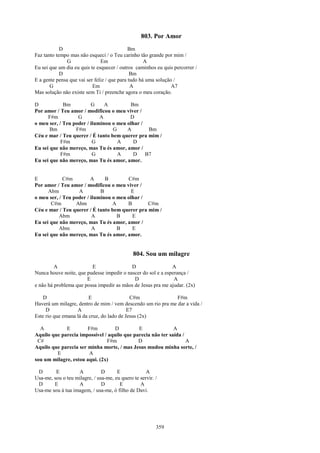 803. Por Amor
            D                                Bm
Faz tanto tempo mas não esqueci / o Teu carinho tão grande por mim /
              G                Em                   A
Eu sei que um dia eu quis te esquecer / outros caminhos eu quis percorrer /
            D                                 Bm
E a gente pensa que vai ser feliz / que para tudo há uma solução /
       G                   Em                 A                 A7
Mas solução não existe sem Ti / preenche agora o meu coração.

D            Bm          G     A         Bm
Por amor / Teu amor / modificou o meu viver /
      F#m          G         A           D
o meu ser, / Teu poder / iluminou o meu olhar /
       Bm         F#m             G     A       Bm
Céu e mar / Teu querer / É tanto bem querer pra mim /
            F#m           G         A     D
Eu sei que não mereço, mas Tu és amor, amor /
            F#m           G         A     D B7
Eu sei que não mereço, mas Tu és amor, amor.


E            C#m         A     B        C#m
Por amor / Teu amor / modificou o meu viver /
      Abm          A         B            E
o meu ser, / Teu poder / iluminou o meu olhar /
       C#m        Abm             A     B       C#m
Céu e mar / Teu querer / É tanto bem querer pra mim /
           Abm            A         B     E
Eu sei que não mereço, mas Tu és amor, amor /
           Abm            A         B     E
Eu sei que não mereço, mas Tu és amor, amor.


                                              804. Sou um milagre
         A               E                 D                  A
Nunca houve noite, que pudesse impedir o nascer do sol e a esperança /
                       E                    D                  A
e não há problema que possa impedir as mãos de Jesus pra me ajudar. (2x)

    D                    E                  C#m               F#m
Haverá um milagre, dentro de mim / vem descendo um rio pra me dar a vida /
     D             A                       E7
Este rio que emana lá da cruz, do lado de Jesus (2x)

  A          E         F#m         D         E               A
Aquilo que parecia impossível / aquilo que parecia não ter saída /
 C#                            F#m           D                     A
Aquilo que parecia ser minha morte, / mas Jesus mudou minha sorte, /
         E              A
sou um milagre, estou aqui. (2x)

 D       E         A           D      E             A
Usa-me, sou o teu milagre, / usa-me, eu quero te servir. /
 D      E          A           D       E         A
Usa-me sou à tua imagem, / usa-me, ó filho de Davi.




                                                         359
 