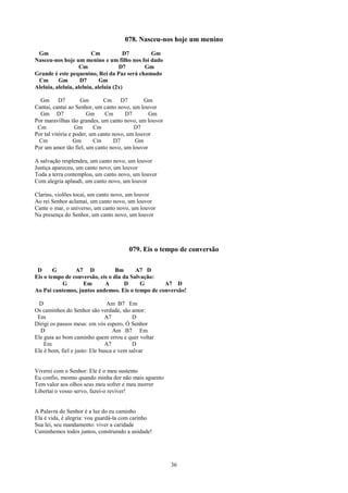 078. Nasceu-nos hoje um menino
 Gm                      Cm            D7    Gm
Nasceu-nos hoje um menino e um filho nos foi dado
                   Cm                D7    Gm
Grande é este pequenino, Rei da Paz será chamado
 Cm       Gm        D7       Gm
Aleluia, aleluia, aleluia, aleluia (2x)

  Gm D7              Gm       Cm D7           Gm
Cantai, cantai ao Senhor, um canto novo, um louvor
  Gm D7                Gm      Cm      D7       Gm
Por maravilhas tão grandes, um canto novo, um louvor
 Cm                Gm     Cm              D7
Por tal vitória e poder, um canto novo, um louvor
 Cm               Gm      Cm      D7       Gm
Por um amor tão fiel, um canto novo, um louvor

A salvação resplendeu, um canto novo, um louvor
Justiça apareceu, um canto novo, um louvor
Toda a terra contemplou, um canto novo, um louvor
Com alegria aplaudi, um canto novo, um louvor

Clarins, violões tocai, um canto novo, um louvor
Ao rei Senhor aclamai, um canto novo, um louvor
Cante o mar, o universo, um canto novo, um louvor
Na presença do Senhor, um canto novo, um louvor




                                      079. Eis o tempo de conversão

 D      G       A7 D             Bm      A7 D
Eis o tempo de conversão, eis o dia da Salvação:
           G       Em       A        D     G      A7 D
Ao Pai cantemos, juntos andemos. Eis o tempo de conversão!

  D                             Am B7 Em
Os caminhos do Senhor são verdade, são amor:
 Em                            A7         D
Dirigi os passos meus: em vós espero, Ó Senhor
  D                               Am B7 Em
Ele guia ao bom caminho quem errou e quer voltar
    Em                         A7         D
Ele é bom, fiel e justo: Ele busca e vem salvar


Viverei com o Senhor: Ele é o meu sustento
Eu confio, mesmo quando minha dor não mais aguento
Tem valor aos olhos seus meu sofrer e meu morrer
Libertai o vosso servo, fazei-o reviver!


A Palavra do Senhor é a luz do eu caminho
Ela é vida, é alegria: vou guardá-la com carinho
Sua lei, seu mandamento: viver a caridade
Caminhemos todos juntos, construindo a unidade!




                                                       36
 