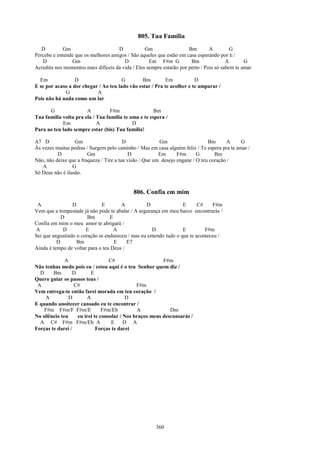 805. Tua Família
   D         Gm                      D            Gm                  Bm        A         G
Percebe e entende que os melhores amigos / São aqueles que estão em casa esperando por ti /
   D            Gm                      D           Em F#m G           Bm               A       G
Acredita nos momentos mais difíceis da vida / Eles sempre estarão por perto / Pois só sabem te amar

  Em              D                    G        Bm         Em           D
E se por acaso a dor chegar / Ao teu lado vão estar / Pra te acolher e te amparar /
             G             A
Pois não há nada como um lar

      G                A          F#m                 Bm
Tua família volta pra ela / Tua família te ama e te espera /
            Em              A               D
Para ao teu lado sempre estar (bis) Tua família!

A7 D              Gm                     D               Gm                    Bm      A     G
Às vezes muitas pedras / Surgem pelo caminho / Mas em casa alguém feliz / Te espera pra te amar /
          D             Gm                  D            Em      F#m      G       Bm
Não, não deixe que a fraqueza / Tire a tua visão / Que um desejo engane / O teu coração /
   A             G
Só Deus não é ilusão.


                                             806. Confia em mim
 A               D            E        A          D                E      C#    F#m
Vem que a tempestade já não pode te abalar / A segurança em meu barco encontrarás /
            D           Bm        E
Confia em mim o meu amor te abrigará /
A            D         E            A                D             E         F#m
Sei que angustiado o coração se endureceu / mas eu entendo tudo o que te aconteceu /
          D        Bm               E     E7
Ainda é tempo de voltar para o teu Deus /

              A                   C#                     F#m
Não tenhas medo pois eu / estou aqui é o teu Senhor quem diz /
  D     Bm       D       E
Quero guiar os passos teus /
 A                C#                          F#m
Vem entrega-te então farei morada em teu coração /
     A          D      A                  D
E quando anoitecer cansado eu te encontrar /
    F#m F#m/F F#m/E            F#m/Eb         A             Dm
No silêncio teu    eu irei te consolar / Nos braços meus descansarás /
  A C# F#m F#m/Eb A                E     D A
Forças te darei /           Forças te darei




                                                       360
 