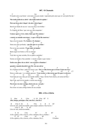 807. O Chamado
   C                                    Am                    F                       G
O mundo está a sua frente / com tanta coisa pra mudar / esperando pelo amor que só você pode lhe dar /
             C                        Am
Não tenha medo de se abrir / não tenha medo de ajudar /
           F                           G
Pois sua força não é daqui / ela não é deste lugar /
             C                          Am
Bem lá no fundo do seu ser / essa sua força vem brilhar /
       F                              G
É o Espírito de Deus / que vem sua vida conquistar /
           C                      Am
Comece agora a viver, toda a lição que Ele ensinou /
                F                            G
e mostre ao mundo sem temer, / o que o Pai já lhe mostrou /
       C                     Am
Seja a luz do mundo / É o Senhor a Te chamar /
            C                         F            G
Sinta esse amor profundo, / que Ele quer te ver lutar /
            C                   Am            F
Pois só no seu caminho / É que tudo vai mudar /
        Dm                   G        C
Basta seguir em frente e a Ele se entregar
C                                   Am
Você não vai estar sozinho, Ele te ajuda a caminhar /
             F                                 G
Ensine ao mundo o Seu caminho / e mostre sempre o que é amar. /
              C                          Am
Então seus olhos vão se abrir / seu coração se iluminar /
             F                          G
quando o mundo descobrir que Ele veio nos salvar
        C                     Am                         C                  F                G
Só o Espírito de Deus / pode nos trazer a paz / Ele é a vida eterna que só Jesus Cristo nos traz /
          C                 Am        F            Dm               C             G7          C    C7
Deixe-o então agir, / e a verdade aparecer / Vem receber a vida eterna que Ele quer te oferecer.
      F               G        Em           Am            F           Dm                  G
Vem lutar por essa vida, por um mundo melhor / Seja o Sal da Terra inteira, em nome de Deus /
      F           G                Em           Am
Seja Vida, seja Luz do mundo, e aceite essa missão /
       F                Dm                       G7
Pois Jesus vai estar contigo, dentro do seu coração /
       F               Dm           G7         C
Pois Jesus vai estar contigo dentro do seu coração


                                              808. A Ele a Glória

 E     Abm      A        C#m        A G# F#m B7               E
Alfa, ômega, princípio e fim, sim Ele é, sim Ele é

 B       C#m E Ab           A           F#m      A       B     E      B7
Lírio do vale, estrela da manhã / para sempre cantarei o Seu louvor. /
        C#m E Ab            A B7
Lírio do vale, estrela da manhã...

        E B              C#m              A7               D       B7
A Ele a glória, a Ele o louvor, a Ele o domínio, Ele é o Senhor. /
       E B               C#m             A7          B7                  E
A Ele a glória, a Ele o louvor, a Ele o domínio, Ele é...            O Senhor


                                                        361
 
