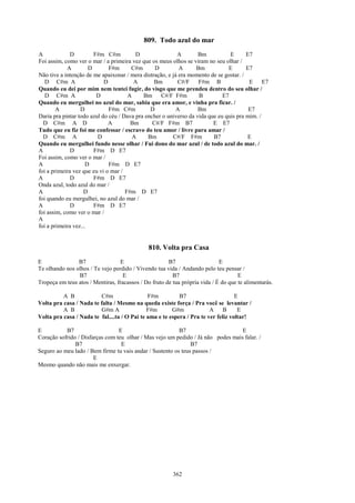 809. Todo azul do mar
A             D         F#m C#m          D                A        Bm           E      E7
Foi assim, como ver o mar / a primeira vez que os meus olhos se viram no seu olhar /
            A         D       F#m      C#m       D         A      Bm           E       E7
Não tive a intenção de me apaixonar / mera distração, e já era momento de se gostar. /
   D C#m A                  D           A       Bm        C#/F     F#m B                E E7
Quando eu dei por mim nem tentei fugir, do visgo que me prendeu dentro do seu olhar /
   D C#m A               D            A     Bm C#/F F#m            B         E7
Quando eu mergulhei no azul do mar, sabia que era amor, e vinha pra ficar. /
        A         D           F#m C#m          D          A        Bm                   E7
Daria pra pintar todo azul do céu / Dava pra encher o universo da vida que eu quis pra mim. /
  D C#m A D                   A        Bm       C#/F F#m B7              E E7
Tudo que eu fiz foi me confessar / escravo do teu amor / livre para amar /
  D C#m A                D              A     Bm        C#/F F#m         B7            E
Quando eu mergulhei fundo nesse olhar / Fui dono do mar azul / de todo azul do mar. /
A             D         F#m D E7
Foi assim, como ver o mar /
A                    D        F#m D E7
foi a primeira vez que eu vi o mar /
A             D         F#m D E7
Onda azul, todo azul do mar /
A                   D                F#m D E7
foi quando eu mergulhei, no azul do mar /
A             D         F#m D E7
foi assim, como ver o mar /
A
foi a primeira vez...


                                               810. Volta pra Casa
E               B7                E                    B7                    E
Te olhando nos olhos / Te vejo perdido / Vivendo tua vida / Andando pelo teu pensar /
                B7                  E                    B7                          E
Tropeça em teus atos / Mentiras, fracassos / Do fruto de tua própria vida / É do que te alimentarás.

          A B            C#m                  F#m          B7                      E
Volta pra casa / Nada te falta / Mesmo na queda existe força / Pra você se levantar /
          A B            G#m A                F#m       G#m             A     B     E
Volta pra casa / Nada te fal....ta / O Pai te ama e te espera / Pra te ver feliz voltar!

E          B7                    E                        B7                      E
Coração sofrido / Disfarças com teu olhar / Mas vejo um pedido / Já não podes mais falar. /
               B7                 E                            B7
Seguro ao meu lado / Bem firme tu vais andar / Sustento os teus passos /
                       E
Mesmo quando não mais me enxergar.




                                                         362
 