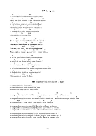 813. Eu espero
    C                           Am
Se você soubesse o quanto é intenso no meu peito /
    F               C              Bb             G
O amor que tenho por você e o que guardo aqui dentro /
    C                            Am
Se você voltasse sempre, se houvesse intimidade /
     F          C            Bb              G
Certamente deixaria de implorar por outro amor. /
       F                        Em
Na distância é tão difícil ser amigo de alguém /
         F        Dm           F/G
Olhe para mim, preciso lhe dizer.

          C       G/B             Am
Que eu espero por você e não me canso de esperar. /
           F         Am        Bb          F/G
A porta aberta vou deixar se quiser pode voltar. /
        C         G/B          Am
E eu espero por você e não me canso de esperar /
         F          Am            Dm G7            C
Meu coração se alegrará quando você      se aproximar.

    C                             Am
Se você se aproximasse do meu peito transpassado /
       F              C       Bb               G
Se aos pés da cruz ficasse, saberia o que é o amor /
       C                      Am
Se o amor que me oferece é tecido de palavras /
         F               C          Bb                   F/G
Eu lhe estendo os meus braços, mostro em gesto o que é o amor. /
      F                         Em
Na distância é tão difícil ser amigo de alguém /
       F             Dm         F/G
Olhe para mim eu preciso lhe dizer.


                                 814. Se compreendesses o dom de Deus
Se compreendesses o Dom de Deus
Se compreendesses o amor que Deus tem por ti
Se descobrisses o que Ele quer te presentear

          A                              E                        D                     E
Se compreendesses como te amo / Se compreendesses como te amo / Deixarias de viver sem amor
          A                              C#m                       D                            E
Se compreendesses como te amo / Se compreendesses como te amo / Deixarias de mendigar qualquer amor
          F#m         E                    D     E7          A
Se compreendesses... como te amo, como te amo / Serias mais feliz

Se compreendesses como te busco (2x) / Deixarias minha voz te alcançar
Se compreendesses como te busco (2x) / Deixarias que te falasse ao coração
Se compreendesses como te busco, como te busco / Escutarias mais minha voz

Se compreendesses como te sonho (2x) / Me perguntarias o que espero de ti
Se compreendesses como te sonho (2x) / Buscarias o que tenho pensado para ti
Se compreendesses como te sonho, como te sonho / Pensarias mais em mim.




                                                         364
 