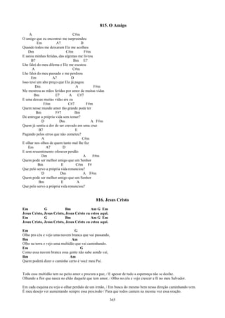 815. O Amigo
     A                           C#m
O amigo que eu encontrei me surpreendeu
          Em          A7              D
Quando todos me deixaram Ele me acolheu
    Dm                       C#m         F#m
E sarou minhas feridas, das algemas me livrou
      B7                          Bm E7
Lhe falei do meu dilema e Ele me escutou
       A                         C#m
Lhe falei do meu passado e me perdoou
      Em            A7          D
Isso teve um alto preço que Ele já pagou
         Dm                        A          F#m
Me mostrou as mãos feridas por amor de muitas vidas
        Bm            E7       A     C#7
E uma dessas muitas vidas era eu
              F#m             C#7         F#m
Quem nesse mundo amor tão grande pode ter
         Bm           F#7          Bm
De entregar a própria vida sem temer?
             D          Dm                  A F#m
Quem já sentiu a dor de ser cravado em uma cruz
           B7                      E
Pagando pelos erros que não cometeu?
             A                         C#m
E olhar nos olhos de quem tanto mal lhe fez
    Em          A7        D
E sem ressentimento oferecer perdão
             Dm                         A    F#m
Quem pode ser melhor amigo que um Senhor
          Bm             E          C#m F#
Que pelo servo a própria vida renunciou?
             D           Dm             A F#m
Quem pode ser melhor amigo que um Senhor
           Bm            E          A
Que pelo servo a própria vida renunciou?


                                               816. Jesus Cristo
Em            G             Bm              Am G Em
Jesus Cristo, Jesus Cristo, Jesus Cristo eu estou aqui.
Em            G             Bm              Am G Em
Jesus Cristo, Jesus Cristo, Jesus Cristo eu estou aqui.

Em                               G
Olho pro céu e vejo uma nuvem branca que vai passando,
Bm                              Am
Olho na terra e vejo uma multidão que vai caminhando.
Em                                   G
Como essa nuvem branca essa gente não sabe aonde vai,
Bm                            Am
Quem poderá dizer o caminho certo é você meu Pai.


Toda essa multidão tem no peito amor e procura a paz, / E apesar de tudo a esperança não se desfaz.
Olhando a flor que nasce no chão daquele que tem amor, / Olho no céu e vejo crescer a fé no meu Salvador.

Em cada esquina eu vejo o olhar perdido de um irmão, / Em busca do mesmo bem nessa direção caminhando vem.
É meu desejo ver aumentando sempre essa procissão / Para que todos cantem na mesma voz essa oração.

                                                          365
 