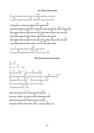 817. Deus cuida de mim
 F                                       Dm
 Eu preciso aprender um pouco aqui / Eu preciso aprender um pouco ali /
     Bb                      Gm            Bb                   C
 Eu preciso aprender mais de Deus / Porque Ele é quem cuida de mim.

          F                           Am                Bb
 Se uma porta se fecha aqui / Outras portas se abrem ali /
      F                       Dm             Bb                    F   Bb   C       F
 Eu preciso aprender mais de Deus / Porque Ele é quem cuida de mim / Deus cuida de mim.
 C7             F        Bb             Am                    Dm      A       Dm
 Deus cuida de mim na sombra das suas asas / Deus cuida de mim, eu amo a sua casa /
        Bb               F                    Gm                  C
 E não ando sozinho não estou sozinho, / Pois sei: Deus cuida de mim.
 C7             F        Bb             Am                    Dm      A       Dm
 Deus cuida de mim na sombra das suas asas / Deus cuida de mim, eu amo a sua casa /
        Bb               F                    Gm Bb C             F
 E não ando sozinho não estou sozinho, / Pois sei: Deus cuida de mim.

         F                          Dm
 Se na vida não tenho direção / E preciso tomar decisão /
             Bb                    Gm Bb                  C
 Eu sei que existe alguém que me ama / Ele quer me dar a mão.


                                      818. Quem tem Jesus tem tudo
G      D7
Ah... ah....
C            D7
Ah... ah.... ah...   (2X)

G D7            Em C G               D7        Em
Hei, pare de chorar / Veja, Ele está a lhe chamar
 C                      Am                       F            Dm        C G D7
Quer lhe tirar da escuridão / Quer limpar seu coração / das feridas do pecado.
G            D7         Em C       G            C         D7
Venha para fora meu irmão / Creia, Cristo espera por você
 C                       Am                       C
Não, a morte já não tem lugar / Agora é só se levantar
                    D C D7
E Sua glória então verá, verá...

                       G D7                      Em
Quem tem Jesus tem tudo / Quem tem Jesus tem tudo
               C                    Am                     D7
Ele salvou o mundo / Ele venceu a morte / Mudou nossa sorte
                       G D7                       Em
Quem tem Jesus tem tudo / Quem tem Jesus tem tudo
               C                     Am                 D7
Pela paixão sofrida / devolveu-lhe a vida / curando as feridas. (2x)




                                                       366
 