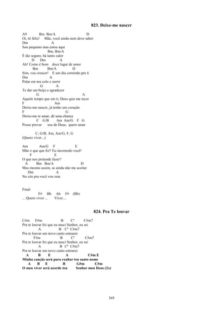 823. Deixe-me nascer
A9           Bm Bm/A                     D
Oi, tô feliz! Mãe, você ainda nem deve saber
Dm                  A
Sou pequeno mas estou aqui
                 Bm, Bm/A
É tão seguro, há tanto calor
       D     Dm           A
Ah! Como é bom doce lugar de amor
        Bm       Bm/A           D
Sim, vou crescer! E um dia correndo pra ti
Dm                 A
Pular em teu colo e sorrir
             G         A
Te dar um beijo e agradecer
           G                          A
Aquele tempo que em ti, Deus quis me tecer
F                     Am
Deixe-me nascer, já tenho um coração
F                            G
Deixe-me te amar, dê uma chance
           C G/B       Am Am/G F G
Posso provar     sou de Deus, quero amar

        C, G/B, Am, Am/G, F, G
(Quero viver...)

Am        Am/G F                E
Mãe o que que foi? Eu incomodo você!
    F                E
O que nos pretende fazer?
 A      Bm Bm/A                    D
Mas mesmo assim, se ainda não me aceitar
   Dm                 A
No céu pra você vou orar.


Final:
           F# Bb Ab F#          (Bb)
... Quero viver ... Viver....


                                               824. Pra Te louvar
C#m F#m                   B      Cº       C#m7
Pra te louvar foi que eu nasci Senhor, eu sei
           A             B Cº C#m7
Pra te louvar um novo canto entoarei
        F#m               B      Cº        C#m7
Pra te louvar foi que eu nasci Senhor, eu sei
           A              B Cº C#m7
Pra te louvar um novo canto entoarei
  A        B      E           A              C#m E
Minha canção será para exaltar teu santo nome
    A     B     E           B       G#m         C#m
O meu viver será acorde teu         Senhor meu Deus (2x)




                                                      369
 