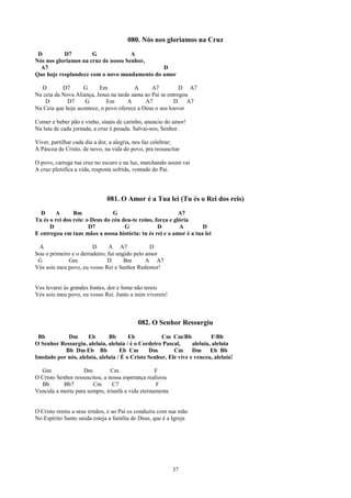 080. Nós nos gloriamos na Cruz
 D         D7         G              A
Nós nos gloriamos na cruz de nosso Senhor,
  A7                                          D
Que hoje resplandece com o novo mandamento do amor

  D        D7      G      Em             A       A7          D A7
Na ceia da Nova Aliança, Jesus na tarde santa ao Pai se entregou
    D        D7     G        Em       A       A7          D     A7
Na Ceia que hoje acontece, o povo oferece a Deus o seu louvor

Comer e beber pão e vinho, sinais de carinho, anuncio do amor!
Na luta de cada jornada, a cruz é pesada. Salvai-nos, Senhor.

Viver, partilhar cada dia a dor, a alegria, nos faz celebrar;
A Páscoa de Cristo, de novo, na vida do povo, pra ressuscitar

O povo, carrega tua cruz no escuro e na luz, marchando assim vai
A cruz plenifica a vida, resposta sofrida, vontade do Pai.




                              081. O Amor é a Tua lei (Tu és o Rei dos reis)
  D     A       Bm              G                           A7
Tu és o rei dos reis: o Deus do céu deu-te reino, força e glória
      D                D7            G             D        A       D
E entregou em tuas mãos a nossa história: tu és rei e o amor é a tua lei

 A                      D      A A7             D
Sou o primeiro e o derradeiro, fui ungido pelo amor
 G           Gm                D      Bm       A A7
Vós sois meu povo, eu vosso Rei e Senhor Redentor!


Vos levarei às grandes fontes, dor e fome não tereis
Vós sois meu povo, eu vosso Rei. Junto a mim vivereis!



                                           082. O Senhor Ressurgiu
 Bb         Dm       Eb       Bb       Eb           Cm Cm/Bb             F/Bb
O Senhor Ressurgiu, aleluia, aleluia / é o Cordeiro Pascal,      aleluia, aleluia
           Bb Dm Eb Bb             Eb Cm       Dm        Cm      Dm      Eb Bb
Imolado por nós, aleluia, aleluia / É o Cristo Senhor, Ele vive e venceu, aleluia!

  Gm                Dm          Cm                F
O Cristo Senhor ressuscitou, a nossa esperança realizou
  Bb        Bb7         Cm      C7                 F
Vencida a morte para sempre, triunfa a vida eternamente


O Cristo remiu a seus irmãos, e ao Pai os conduziu com sua mão
No Espírito Santo unida esteja a família de Deus, que é a Igreja




                                                          37
 