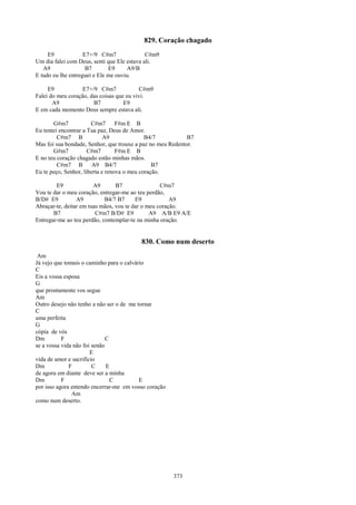 829. Coração chagado
     E9             E7+/9 C#m7               C#m9
Um dia falei com Deus, senti que Ele estava ali.
   A9                B7       E9     A9/B
E tudo eu lhe entreguei e Ele me ouviu.

     E9            E7+/9 C#m7             C#m9
Falei do meu coração, das coisas que eu vivi.
       A9              B7           E9
E em cada momento Deus sempre estava ali.

       G#m7            C#m7       F#m E B
Eu tentei encontrar a Tua paz, Deus de Amor.
         C#m7 B              A9              B4/7           B7
Mas foi sua bondade, Senhor, que trouxe a paz no meu Redentor.
       G#m7           C#m7        F#m E B
E no teu coração chagado estão minhas mãos.
         C#m7 B         A9 B4/7                 B7
Eu te peço, Senhor, liberta e renova o meu coração.

        E9              A9       B7                C#m7
Vou te dar o meu coração, entregar-me ao teu perdão,
B/D# E9          A9         B4/7 B7      E9            A9
Abraçar-te, deitar em tuas mãos, vou te dar o meu coração.
       B7                C#m7 B/D# E9          A9 A/B E9 A/E
Entregar-me ao teu perdão, contemplar-te na minha oração.


                                          830. Como num deserto
 Am
Já vejo que tomais o caminho para o calvário
C
Eis a vossa esposa
G
que prontamente vos segue
Am
Outro desejo não tenho a não ser o de me tornar
C
uma perfeita
G
cópia de vós
Dm         F                  C
se a vossa vida não foi senão
                       E
vida de amor e sacrifício
Dm            F         C     E
de agora em diante deve ser a minha
Dm         F                    C         E
por isso agora entendo encerrar-me em vosso coração
               Am
como num deserto.




                                                      373
 