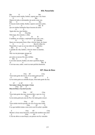 836. Passarinho
Bm             G               A              Bm
É loucura muito minha, Senhor, esperar que o teu Amor
     G             A                     Bm
Depois de todos os desmandos me aceite como sou.
Bm         G                    A              Bm
É loucura muito minha, Senhor, esperar com terno ardor,
G                 A                           Bm B
que em minhas limitações faças loucuras de amor.
          G          A
Águia não sou, meu Senhor,
                D       F#m Bm
Dela trago, tão somente, o olhar
     G           A                 D        B
E também, no coração, a aspiração do seu voar, voar...
          G         A                   D F#m Bm
Quero em meu posto ficar a fitar o Sol do Amor, do Amor:
     G              A                   Bm (G A Bm 2x)
Passarinho é o que eu sou nas mãos do meu Senhor.
   Bm      G            A                   Bm
E quando da vida, Senhor, o Sol do Amor se ausentar,
 G                              A
Não vou me preocupar, porque sei:
                        Bm
por entre as nuvens Ele está a brilhar.
    Bm G                 A                Bm
E em mim nascerá, Senhor, do amor a perfeita alegria
 G                  A                             Bm B
E em tuas asas, então, voarei na mais perfeita harmonia.


                                                 837. Deus de Deus
 E                     F#m B7                       C#m
Tirou tanta gente das trevas, levou tanta gente pra luz
 E                       F#m            B7                 E
Levou tanta gente ao caminho da paz, tirou tanta gente da cruz.

     E7      A B7              E
Seu nome é Jesus, Seu nome é Jesus
        F#m B7         E
Deus de Deus e Luz da Luz (2x)

 E                    F#m        B7                 C#m
Tirou tanta gente das ruas, mostrou-lhes o que era viver
 E                       F#m         B7                E
Levou tanta gente pra casa do Pai e fez tanta gente crescer.

  E                  F#m         B7             C#m
Tirou minha irmã do pecado, do vício livrou meu irmão
  E                      F#m            B7           E
E eu que também tantas vezes errei com Ele achei o perdão

  E                      F#m        B7                  C#m
Mostrei a Jesus meus fracassos, mostrei-lhe também meu amor
  E                     F#m          B7             E
E Ele me abriu os seus braços, aos poucos me fez vencedor.




                                                          377
 