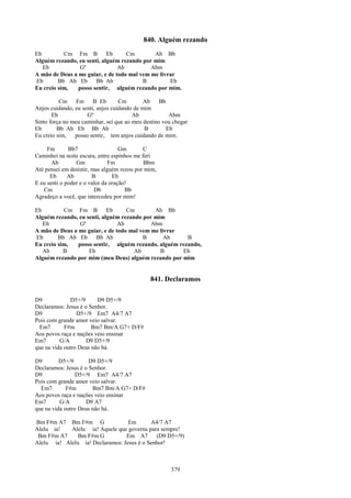 840. Alguém rezando
Eb         Cm Fm B          Eb     Cm        Ab Bb
Alguém rezando, eu senti, alguém rezando por mim
   Eb            Gº             Ab          Abm
A mão de Deus a me guiar, e de todo mal vem me livrar
Eb       Bb Ab Eb      Bb Ab             B         Eb
Eu creio sim,   posso sentir, alguém rezando por mim.

          Cm Fm B Eb               Cm        Ab    Bb
Anjos cuidando, eu senti, anjos cuidando de mim
       Eb            Gº                 Ab             Abm
Sinto força no meu caminhar, sei que ao meu destino vou chegar
Eb       Bb Ab Eb Bb Ab                      B        Eb
Eu creio sim,   posso sentir, tem anjos cuidando de mim.

     Fm       Bb7                   Gm      C
Caminhei na noite escura, entre espinhos me feri
       Ab        Gm            Fm            Bbm
Até pensei em desistir, mas alguém rezou por mim,
      Eb      Ab        B        Eb
E eu senti o poder e o valor da oração!
   Cm                    Db           Bb
Agradeço a você, que intercedeu por mim!

Eb         Cm Fm B          Eb     Cm        Ab Bb
Alguém rezando, eu senti, alguém rezando por mim
   Eb            Gº             Ab          Abm
A mão de Deus a me guiar, e de todo mal vem me livrar
Eb       Bb Ab Eb      Bb Ab             B       Ab     B
Eu creio sim,   posso sentir, alguém rezando, alguém rezando,
   Ab      B        Eb                Ab       B      Eb
Alguém rezando por mim (meu Deus) alguém rezando por mim


                                              841. Declaramos

D9             D5+/9     D9 D5+/9
Declaramos: Jesus é o Senhor.
D9               D5+/9 Em7 A4/7 A7
Pois com grande amor veio salvar.
  Em7       F#m        Bm7 Bm/A G7+ D/F#
Aos povos raça e nações veio ensinar
Em7       G/A        D9 D5+/9
que na vida outro Deus não há.

D9        D5+/9       D9 D5+/9
Declaramos: Jesus é o Senhor.
D9               D5+/9 Em7 A4/7 A7
Pois com grande amor veio salvar.
  Em7        F#m       Bm7 Bm/A G7+ D/F#
Aos povos raça e nações veio ensinar
Em7       G/A        D9 A7
que na vida outro Deus não há.

Bm F#m A7 Bm F#m G                Em       A4/7 A7
Alelu ia!   Alelu ia! Aquele que governa para sempre!
 Bm F#m A7     Bm F#m G          Em A7       (D9 D5+/9)
Alelu ia! Alelu ia! Declaramos: Jesus é o Senhor!



                                                       379
 